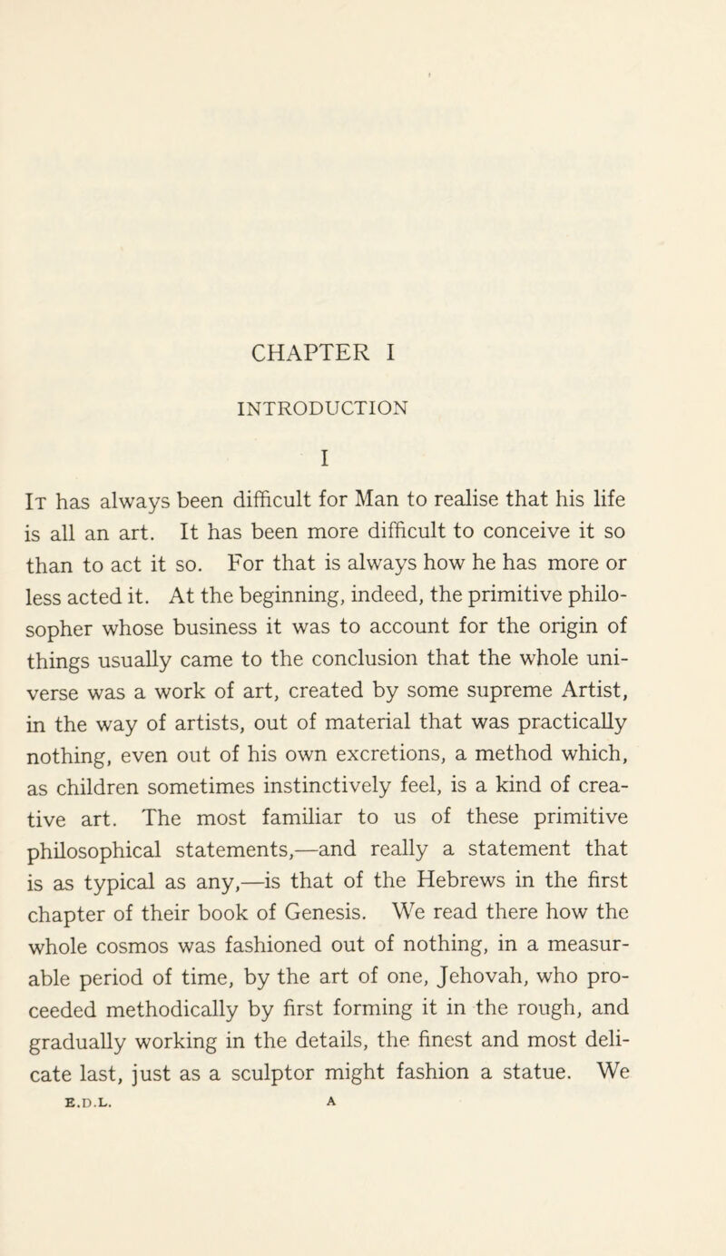 INTRODUCTION I It has always been difficult for Man to realise that his life is all an art. It has been more difficult to conceive it so than to act it so. For that is always how he has more or less acted it. At the beginning, indeed, the primitive philo¬ sopher whose business it was to account for the origin of things usually came to the conclusion that the whole uni¬ verse was a work of art, created by some supreme Artist, in the way of artists, out of material that was practically nothing, even out of his own excretions, a method which, as children sometimes instinctively feel, is a kind of crea¬ tive art. The most familiar to us of these primitive philosophical statements,—and really a statement that is as typical as any,—is that of the Hebrews in the first chapter of their book of Genesis. We read there how the whole cosmos was fashioned out of nothing, in a measur¬ able period of time, by the art of one, Jehovah, who pro¬ ceeded methodically by first forming it in the rough, and gradually working in the details, the finest and most deli¬ cate last, just as a sculptor might fashion a statue. We E.D.L. A