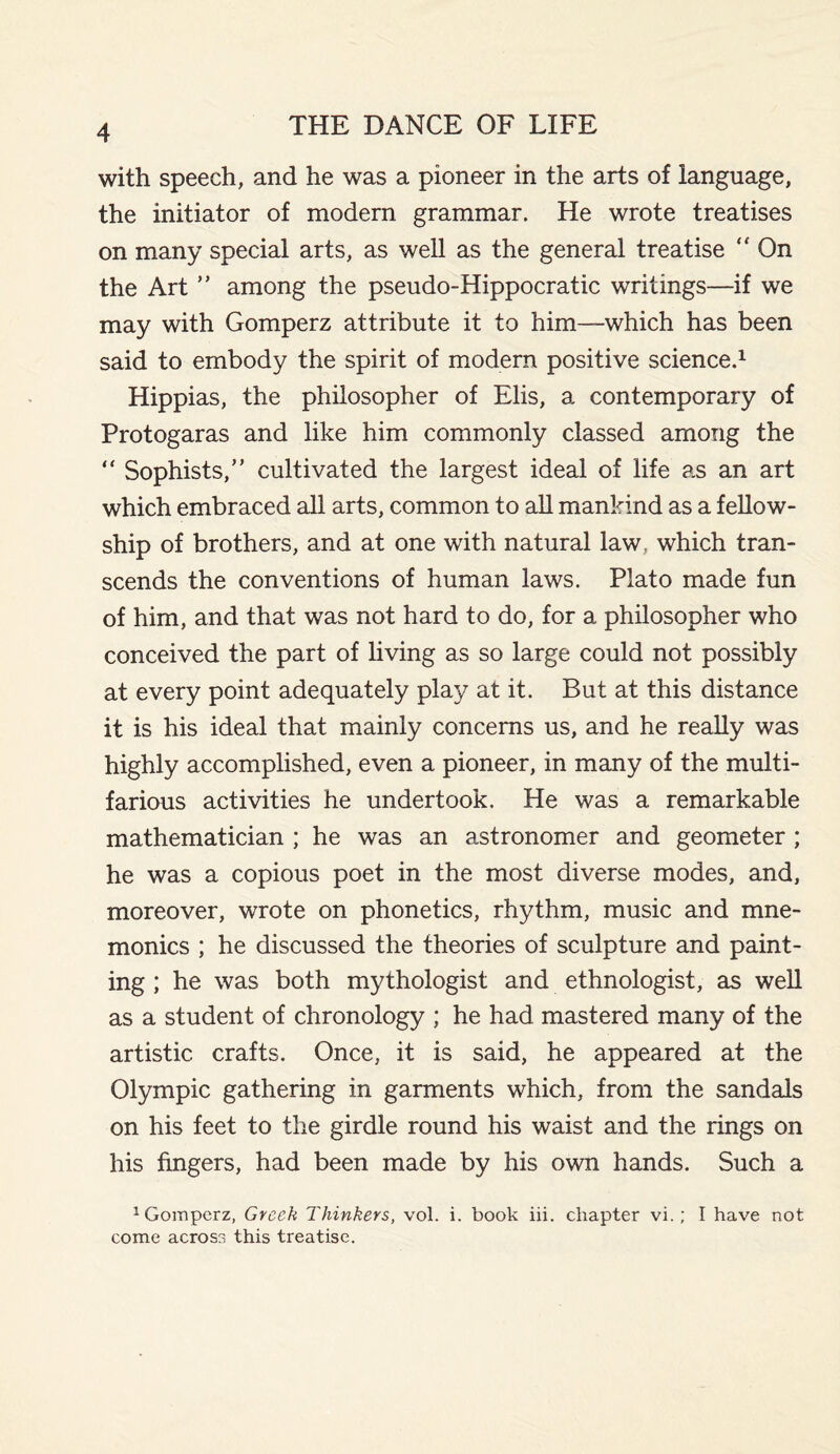 with speech, and he was a pioneer in the arts of language, the initiator of modern grammar. He wrote treatises on many special arts, as well as the general treatise  On the Art ” among the pseudo-Hippocratic writings—if we may with Gomperz attribute it to him—-which has been said to embody the spirit of modern positive science.1 Hippias, the philosopher of Elis, a contemporary of Protogaras and like him commonly classed among the “ Sophists,” cultivated the largest ideal of life as an art which embraced all arts, common to all mankind as a fellow¬ ship of brothers, and at one with natural law, which tran¬ scends the conventions of human laws. Plato made fun of him, and that was not hard to do, for a philosopher who conceived the part of living as so large could not possibly at every point adequately play at it. But at this distance it is his ideal that mainly concerns us, and he really was highly accomplished, even a pioneer, in many of the multi¬ farious activities he undertook. He was a remarkable mathematician ; he was an astronomer and geometer ; he was a copious poet in the most diverse modes, and, moreover, wrote on phonetics, rhythm, music and mne¬ monics ; he discussed the theories of sculpture and paint¬ ing ; he was both mythologist and ethnologist, as well as a student of chronology ; he had mastered many of the artistic crafts. Once, it is said, he appeared at the Olympic gathering in garments which, from the sandals on his feet to the girdle round his waist and the rings on his fingers, had been made by his own hands. Such a 1 Gomperz, Greek Thinkers, vol. i. book iii. chapter vi.; I have not come across this treatise.