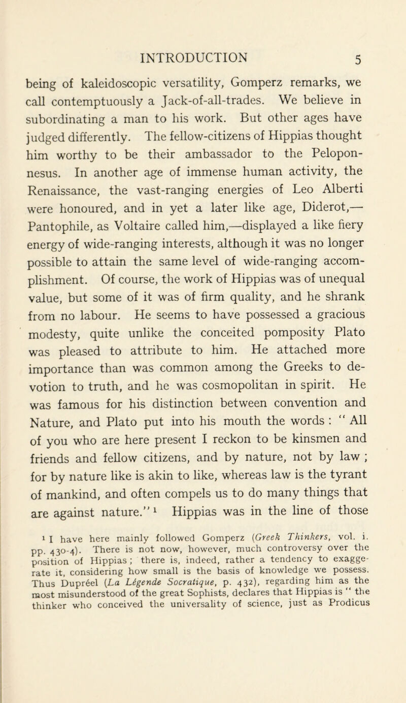 being of kaleidoscopic versatility, Gomperz remarks, we call contemptuously a Jack-of-all-trades. We believe in subordinating a man to his work. But other ages have judged differently. The fellow-citizens of Hippias thought him worthy to be their ambassador to the Pelopon¬ nesus. In another age of immense human activity, the Renaissance, the vast-ranging energies of Leo Alberti were honoured, and in yet a later like age, Diderot,— Pantophile, as Voltaire called him,—displayed a like fiery energy of wide-ranging interests, although it was no longer possible to attain the same level of wide-ranging accom¬ plishment. Of course, the work of Hippias was of unequal value, but some of it was of firm quality, and he shrank from no labour. He seems to have possessed a gracious modesty, quite unlike the conceited pomposity Plato was pleased to attribute to him. He attached more importance than was common among the Greeks to de¬ votion to truth, and he was cosmopolitan in spirit. He was famous for his distinction between convention and Nature, and Plato put into his mouth the words : “All of you who are here present I reckon to be kinsmen and friends and fellow citizens, and by nature, not by law ; for by nature like is akin to like, whereas law is the tyrant of mankind, and often compels us to do many things that are against nature. 1 Hippias was in the line of those 1 I have here mainly followed Gomperz (Greek Thinkers, vol. i. pp. 430-4). There is not now, however, much controversy over the position of Hippias ; there is, indeed, rather a tendency to exagge¬ rate it, considering how small is the basis of knowledge we possess. Thus Dupreel (La Ltgende Socratique, p. 432), regarding him as the most misunderstood of the great Sophists, declares that Hippias is “ the thinker who conceived the universality of science, just as Prodicus