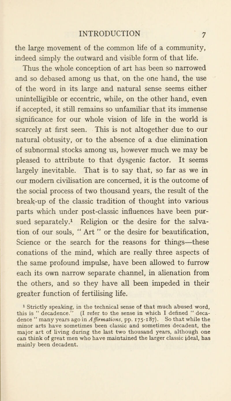 the large movement of the common life of a community, indeed simply the outward and visible form of that life. Thus the whole conception of art has been so narrowed and so debased among us that, on the one hand, the use of the word in its large and natural sense seems either unintelligible or eccentric, while, on the other hand, even if accepted, it still remains so unfamiliar that its immense significance for our whole vision of life in the world is scarcely at first seen. This is not altogether due to our natural obtusity, or to the absence of a due elimination of subnormal stocks among us, however much we may be pleased to attribute to that dysgenic factor. It seems largely inevitable. That is to say that, so far as we in our modem civilisation are concerned, it is the outcome of the social process of two thousand years, the result of the break-up of the classic tradition of thought into various parts which under post-classic influences have been pur¬ sued separately.1 Religion or the desire for the salva¬ tion of our souls, “ Art ” or the desire for beautification, Science or the search for the reasons for things—these conations of the mind, which are really three aspects of the same profound impulse, have been allowed to furrow each its own narrow separate channel, in alienation from the others, and so they have all been impeded in their greater function of fertilising life. 1 Strictly speaking, in the technical sense of that much abused word, this is “ decadence.” (I refer to the sense in which I defined ” deca¬ dence ” many years ago in Affirmations, pp. 175-187). So that while the minor arts have sometimes been classic and sometimes decadent, the major art of living during the last two thousand years, although one can think of great men who have maintained the larger classic ideal, has mainly been decadent.