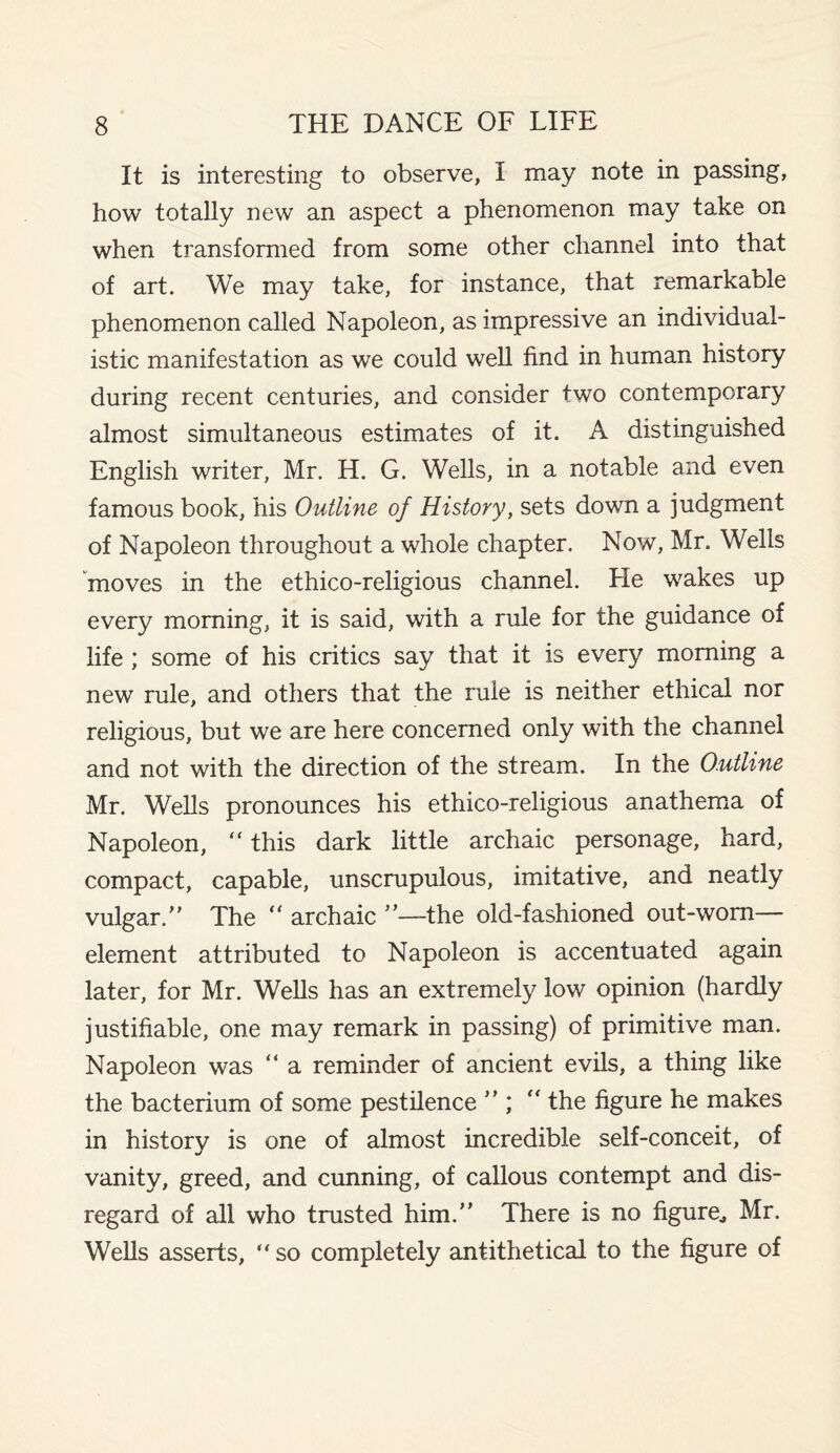It is interesting to observe, I may note in passing, how totally new an aspect a phenomenon may take on when transformed from some other channel into that of art. We may take, for instance, that remarkable phenomenon called Napoleon, as impressive an individual¬ istic manifestation as we could well find in human history during recent centuries, and consider two contemporary almost simultaneous estimates of it. A distinguished English writer, Mr. H. G. Wells, in a notable and even famous book, his Outline of History, sets down a judgment of Napoleon throughout a whole chapter. Now, Mr. Wells moves in the ethico-religious channel. He wakes up every morning, it is said, with a rule for the guidance of life ; some of his critics say that it is every morning a new rule, and others that the rule is neither ethical nor religious, but we are here concerned only with the channel and not with the direction of the stream. In the Outline Mr. Wells pronounces his ethico-religious anathema of Napoleon, “ this dark little archaic personage, hard, compact, capable, unscrupulous, imitative, and neatly vulgar.” The “ archaic ”—-the old-fashioned out-worn— element attributed to Napoleon is accentuated again later, for Mr. Wells has an extremely low opinion (hardly justifiable, one may remark in passing) of primitive man. Napoleon was “ a reminder of ancient evils, a thing like the bacterium of some pestilence ” ; “ the figure he makes in history is one of almost incredible self-conceit, of vanity, greed, and cunning, of callous contempt and dis¬ regard of all who trusted him.” There is no figure., Mr. Wells asserts, “so completely antithetical to the figure of