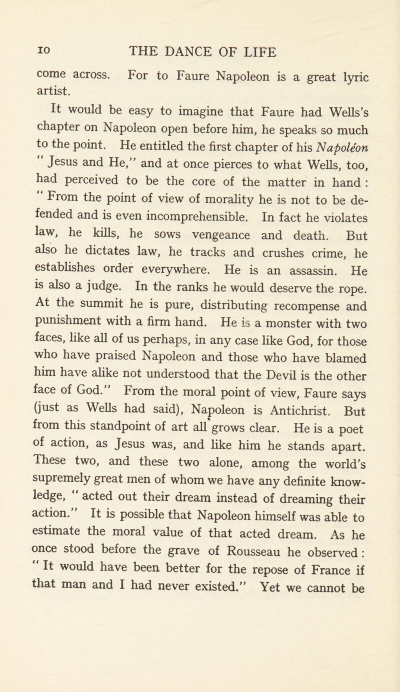 come across. For to Faure Napoleon is a great lyric artist. It would be easy to imagine that Faure had Wells’s chapter on Napoleon open before him, he speaks so much to the point. He entitled the first chapter of his Napoleon Jesus and He,” and at once pierces to what Wells, too, had perceived to be the core of the matter in hand : From the point of view of morality he is not to be de¬ fended and is even incomprehensible. In fact he violates law, he kills, he sows vengeance and death. But also he dictates law, he tracks and crushes crime, he establishes order everywhere. He is an assassin. He is also a judge. In the ranks he would deserve the rope. At the summit he is pure, distributing recompense and punishment with a firm hand. He is a monster with two faces, like all of us perhaps, in any case like God, for those who have praised Napoleon and those who have blamed him have alike not understood that the Devil is the other face of God. From the moral point of view, Faure says (just as Wells had said), Napoleon is Antichrist, But from this standpoint of art all grows clear. He is a poet of action, as Jesus was, and like him he stands apart. These two, and these two alone, among the world’s supremely great men of whom we have any definite know¬ ledge, “ acted out their dream instead of dreaming their action. It is possible that Napoleon himself was able to estimate the moral value of that acted dream. As he once stood beiore the grave of Rousseau he observed :  lt would have been better for the repose of France if that man and I had never existed.” Yet we cannot be