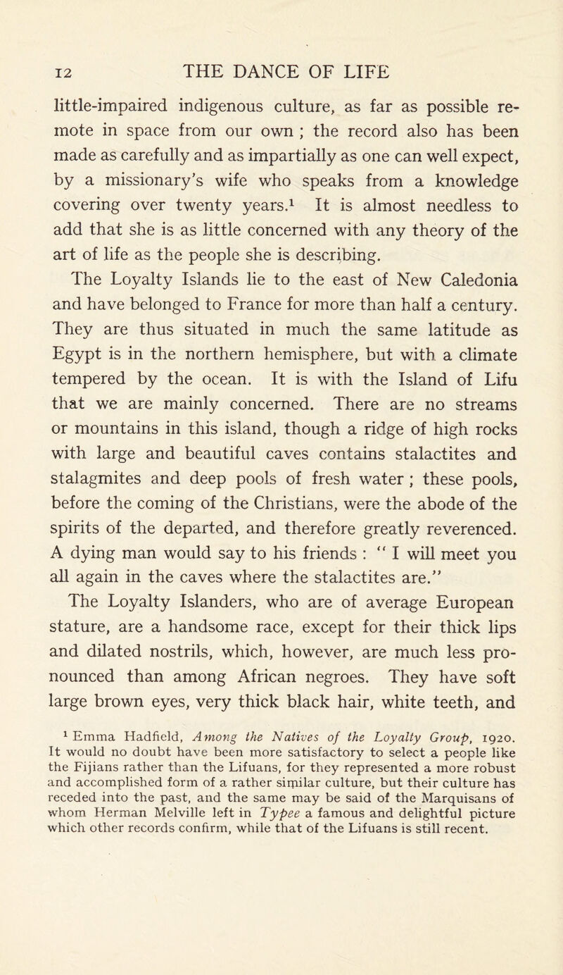 little-impaired indigenous culture, as far as possible re¬ mote in space from our own ; the record also has been made as carefully and as impartially as one can well expect, by a missionary’s wife who speaks from a knowledge covering over twenty years.1 It is almost needless to add that she is as little concerned with any theory of the art of life as the people she is describing. The Loyalty Islands lie to the east of New Caledonia and have belonged to France for more than half a century. They are thus situated in much the same latitude as Egypt is in the northern hemisphere, but with, a climate tempered by the ocean. It is with the Island of Lifu that we are mainly concerned. There are no streams or mountains in this island, though a ridge of high rocks with large and beautiful caves contains stalactites and stalagmites and deep pools of fresh water ; these pools, before the coming of the Christians, were the abode of the spirits of the departed, and therefore greatly reverenced. A dying man would say to his friends : “I will meet you all again in the caves where the stalactites are.” The Loyalty Islanders, who are of average European stature, are a handsome race, except for their thick lips and dilated nostrils, which, however, are much less pro¬ nounced than among African negroes. They have soft large brown eyes, very thick black hair, white teeth, and 1 Emma Hadfield, Among the Natives of the Loyalty Group, 1920. It would no doubt have been more satisfactory to select a people like the Fijians rather than the Lifuans, for they represented a more robust and accomplished form of a rather similar culture, but their culture has receded into the past, and the same may be said of the Marquisans of whom Herman Melville left in Typee a famous and delightful picture which other records confirm, while that of the Lifuans is still recent.