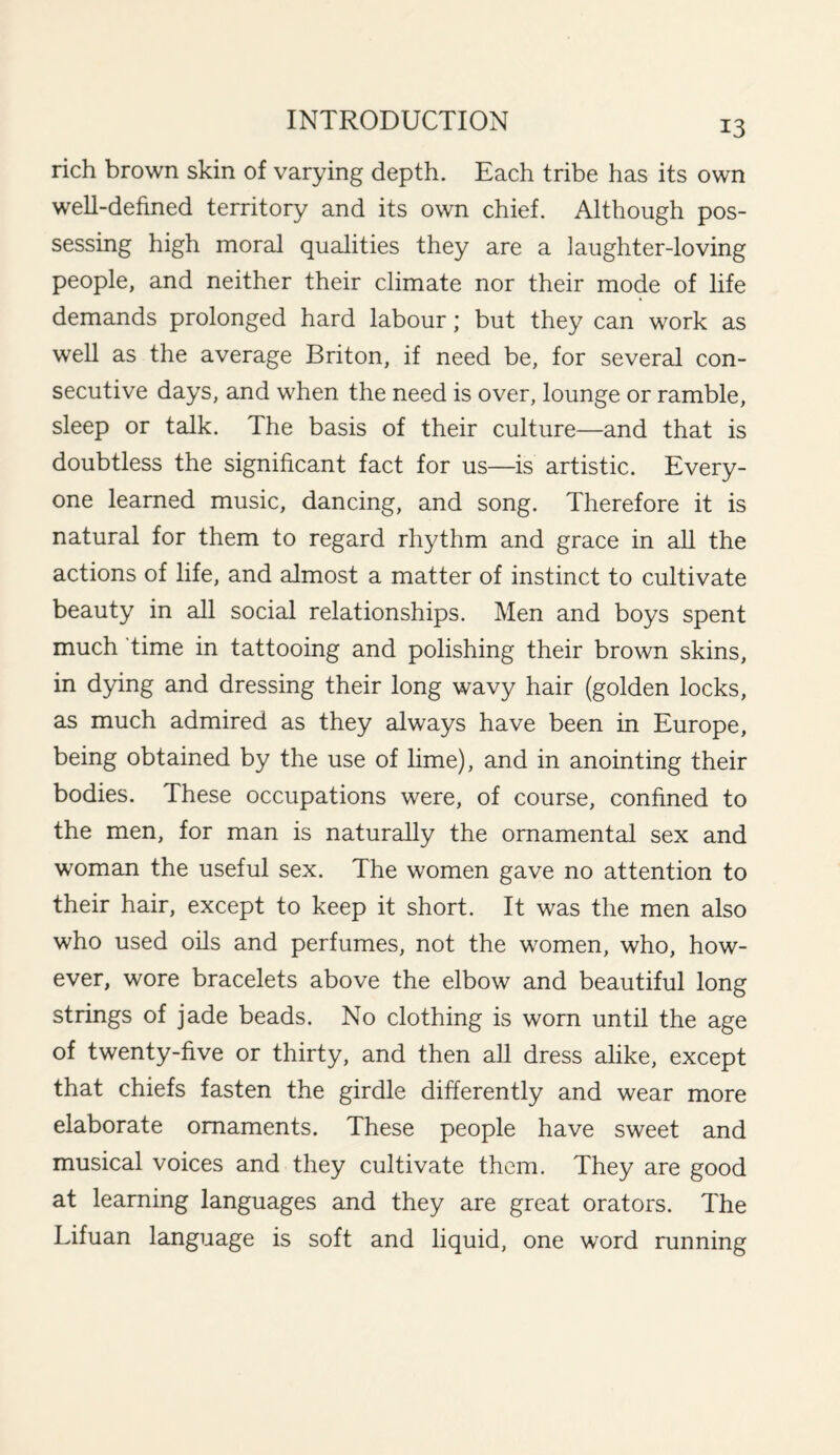 rich brown skin of varying depth. Each tribe has its own well-defined territory and its own chief. Although pos¬ sessing high moral qualities they are a laughter-loving people, and neither their climate nor their mode of life demands prolonged hard labour; but they can work as well as the average Briton, if need be, for several con¬ secutive days, and when the need is over, lounge or ramble, sleep or talk. The basis of their culture—and that is doubtless the significant fact for us—is artistic. Every¬ one learned music, dancing, and song. Therefore it is natural for them to regard rhythm and grace in all the actions of life, and almost a matter of instinct to cultivate beauty in all social relationships. Men and boys spent much time in tattooing and polishing their brown skins, in dying and dressing their long wavy hair (golden locks, as much admired as they always have been in Europe, being obtained by the use of lime), and in anointing their bodies. These occupations were, of course, confined to the men, for man is naturally the ornamental sex and woman the useful sex. The women gave no attention to their hair, except to keep it short. It was the men also who used oils and perfumes, not the women, who, how¬ ever, wore bracelets above the elbow and beautiful long strings of jade beads. No clothing is worn until the age of twenty-five or thirty, and then all dress alike, except that chiefs fasten the girdle differently and wear more elaborate ornaments. These people have sweet and musical voices and they cultivate them. They are good at learning languages and they are great orators. The Lifuan language is soft and liquid, one word running
