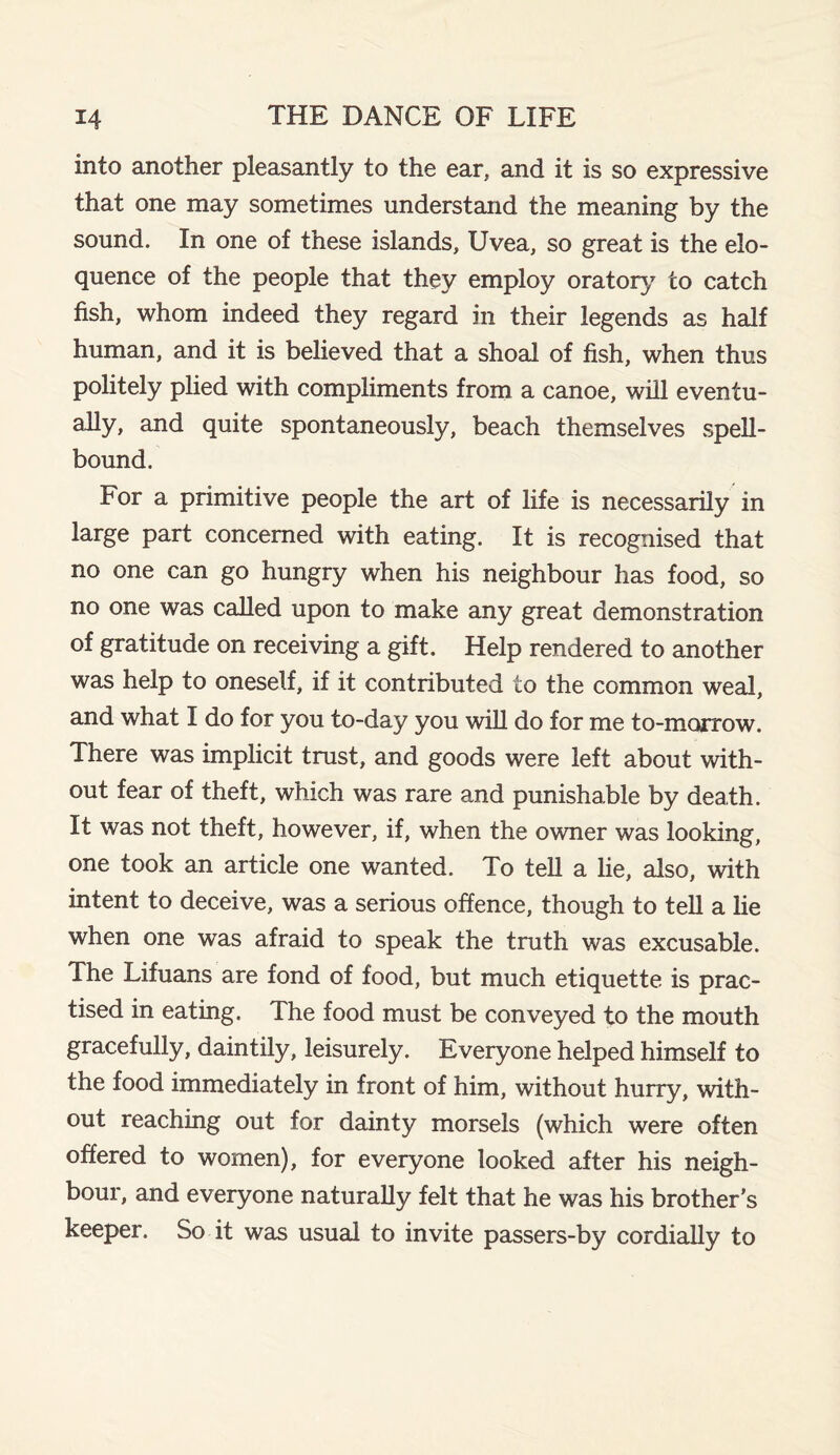 into another pleasantly to the ear, and it is so expressive that one may sometimes understand the meaning by the sound. In one of these islands, Uvea, so great is the elo¬ quence of the people that they employ oratory to catch fish, whom indeed they regard in their legends as half human, and it is believed that a shoal of fish, when thus politely plied with compliments from a canoe, will eventu¬ ally, and quite spontaneously, beach themselves spell¬ bound. For a primitive people the art of life is necessarily in large part concerned with eating. It is recognised that no one can go hungry when his neighbour has food, so no one was called upon to make any great demonstration of gratitude on receiving a gift. Help rendered to another was help to oneself, if it contributed to the common weal, and what I do for you to-day you will do for me to-morrow. There was implicit trust, and goods were left about with¬ out fear of theft, which was rare and punishable by death. It was not theft, however, if, when the owner was looking, one took an article one wanted. To tell a lie, also, with intent to deceive, was a serious offence, though to tell a lie when one was afraid to speak the truth was excusable. The Lifuans are fond of food, but much etiquette is prac¬ tised in eating. The food must be conveyed to the mouth gracefully, daintily, leisurely. Everyone helped himself to the food immediately in front of him, without hurry, with¬ out reaching out for dainty morsels (which were often offered to women), for everyone looked after his neigh¬ bour, and everyone naturally felt that he was his brother’s keeper. So it was usual to invite passers-by cordially to