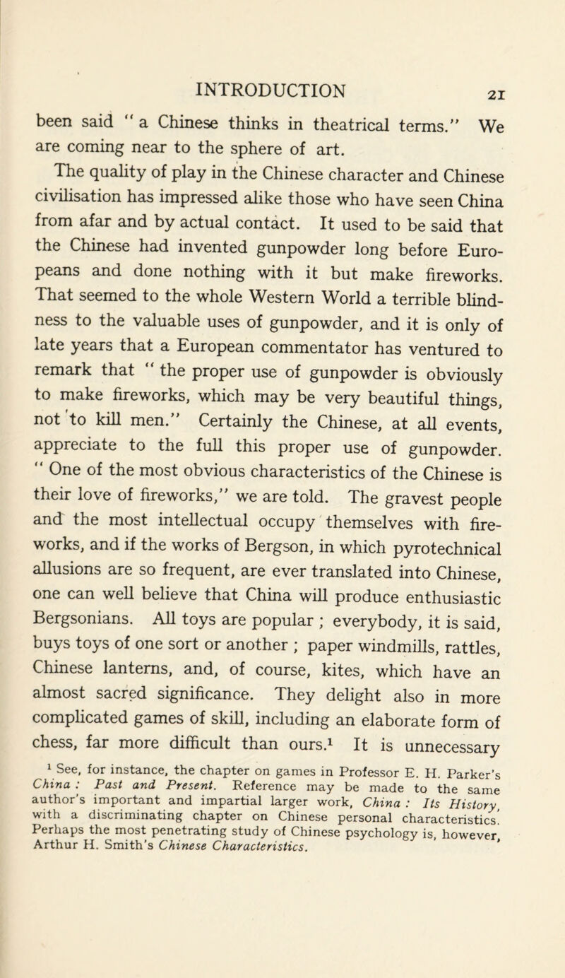21 been said “ a Chinese thinks in theatrical terms. We are coming near to the sphere of art. The quality of play in the Chinese character and Chinese civilisation has impressed alike those who have seen China from afar and by actual contact. It used to be said that the Chinese had invented gunpowder long before Euro¬ peans and done nothing with it but make fireworks. That seemed to the whole Western World a terrible blind¬ ness to the valuable uses of gunpowder, and it is only of late years that a European commentator has ventured to remark that “ the proper use of gunpowder is obviously to make fireworks, which may be very beautiful things, not 'to kill men. Certainly the Chinese, at all events, appreciate to the full this proper use of gunpowder.  One of the most obvious characteristics of the Chinese is their love of fireworks, we are told. The gravest people and the most intellectual occupy themselves with fire¬ works, and if the works of Bergson, in which pyrotechnical allusions are so frequent, are ever translated into Chinese, one can well believe that China will produce enthusiastic Bergsonians. All toys are popular ; everybody, it is said, buys toys of one sort or another ; paper windmills, rattles, Chinese lanterns, and, of course, kites, which have an almost sacred significance. They delight also in more complicated games of skill, including an elaborate form of chess, far more difficult than ours.1 It is unnecessary ^ 1 See, for instance, the chapter on games in Professor E. H. Parker’s China : Past and Present. Reference may be made to the same author’s important and impartial larger work, China : Its History, with a discriminating chapter on Chinese personal characteristics Perhaps the most penetrating study of Chinese psychology is, however, Arthur H. Smith's Chinese Characteristics.