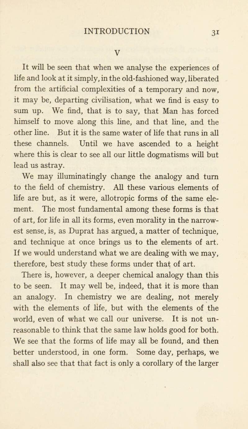 V It will be seen that when we analyse the experiences of life and look at it simply, in the old-fashioned way, liberated from the artificial complexities of a temporary and now, it may be, departing civilisation, what we find is easy to sum up. We find, that is to say, that Man has forced himself to move along this line, and that line, and the other line. But it is the same water of life that runs in all these channels. Until we have ascended to a height where this is clear to see all our little dogmatisms will but lead us astray. We may illuminatingly change the analogy and turn to the field of chemistry. All these various elements of life are but, as it were, allotropic forms of the same ele¬ ment. The most fundamental among these forms is that of art, for life in all its forms, even morality in the narrow¬ est sense, is, as Duprat has argued, a matter of technique, and technique at once brings us to the elements of art. If we would understand what we are dealing with we may, therefore, best study these forms under that of art. There is, however, a deeper chemical analogy than this to be seen. It may well be, indeed, that it is more than an analogy. In chemistry we are dealing, not merely with the elements of life, but with the elements of the world, even of what we call our universe. It is not un¬ reasonable to think that the same law holds good for both. We see that the forms of life may all be found, and then better understood, in one form. Some day, perhaps, we shall also see that that fact is only a corollary of the larger