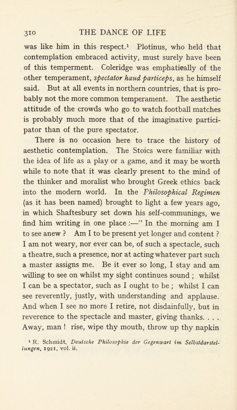 was like him in this respect.1 Plotinus, who held that contemplation embraced activity, must surely have been of this temperment. Coleridge was emphatically of the other temperament, spectator hand particeps, as he himself said. But at all events in northern countries, that is pro¬ bably not the more common temperament. The aesthetic attitude of the crowds who go to watch football matches is probably much more that of the imaginative partici¬ pator than of the pure spectator. There is no occasion here to trace the history of aesthetic contemplation. The Stoics were familiar with the idea of life as a play or a game, and it may be worth while to note that it was clearly present to the mind of the thinker and moralist who brought Greek ethics back into the modern world. In the Philosophical Regimen (as it has been named) brought to light a few years ago, in which Shaftesbury set down his self-communings, we find him writing in one place :— In the morning am I to see anew ? Am I to be present yet longer and content ? I am not weary, nor ever can be, of such a spectacle, such a theatre, such a presence, nor at acting whatever part such a master assigns me. Be it ever so long, I stay and am willing to see on whilst my sight continues sound ; whilst I can be a spectator, such as I ought to be ; whilst I can see reverently, justly, with understanding and applause. And when I see no more I retire, not disdainfully, but in reverence to the spectacle and master, giving thanks. . . . Away, man ! rise, wipe thy mouth, throw up thy napkin 1 R. Schmidt, Deutsche Philosophic der Gegenwart im Selbstdarstel- iungen, 1921, vol. ii.