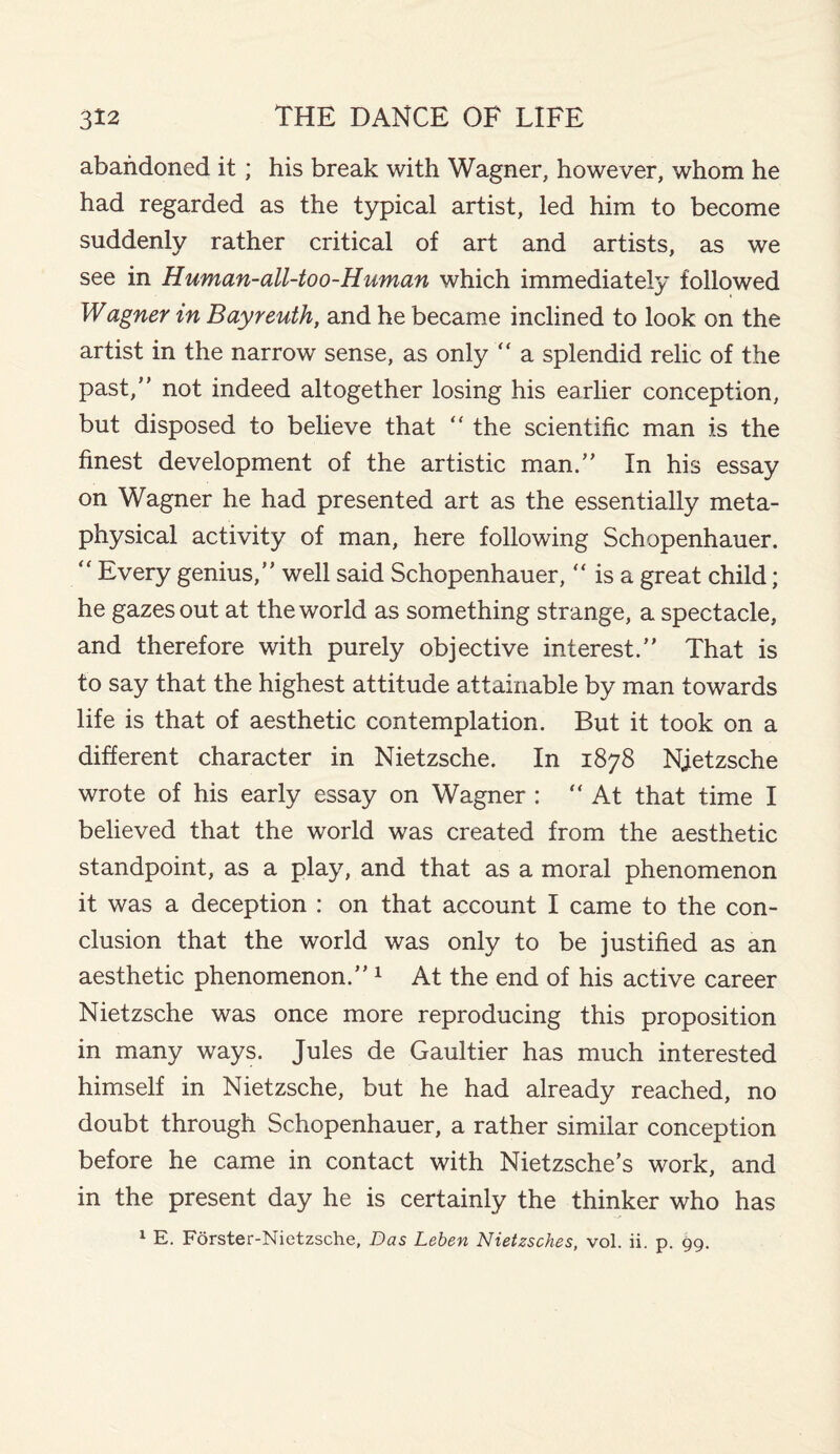 abandoned it; his break with Wagner, however, whom he had regarded as the typical artist, led him to become suddenly rather critical of art and artists, as we see in Human-all-too-Human which immediately followed Wagner in Bayreuth, and he became inclined to look on the artist in the narrow sense, as only “ a splendid relic of the past, not indeed altogether losing his earlier conception, but disposed to believe that “ the scientific man is the finest development of the artistic man.” In his essay on Wagner he had presented art as the essentially meta¬ physical activity of man, here following Schopenhauer. “ Every genius,” well said Schopenhauer, “ is a great child; he gazes out at the world as something strange, a spectacle, and therefore with purely objective interest.” That is to say that the highest attitude attainable by man towards life is that of aesthetic contemplation. But it took on a different character in Nietzsche. In 1878 Njetzsche wrote of his early essay on Wagner : “At that time I believed that the world was created from the aesthetic standpoint, as a play, and that as a moral phenomenon it was a deception : on that account I came to the con¬ clusion that the world was only to be justified as an aesthetic phenomenon.”1 At the end of his active career Nietzsche was once more reproducing this proposition in many ways. Jules de Gaultier has much interested himself in Nietzsche, but he had already reached, no doubt through Schopenhauer, a rather similar conception before he came in contact with Nietzsche’s work, and in the present day he is certainly the thinker who has 1 E. Forster-Nietzsche, Das Leben Nietzsches, vol. ii. p. 99.