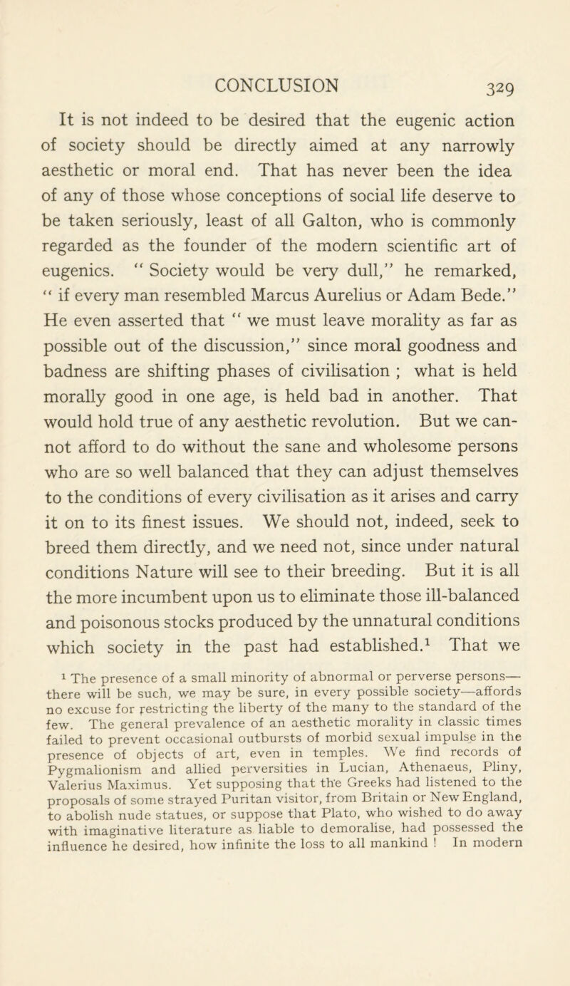 It is not indeed to be desired that the eugenic action of society should be directly aimed at any narrowly aesthetic or moral end. That has never been the idea of any of those whose conceptions of social life deserve to be taken seriously, least of all Galton, who is commonly regarded as the founder of the modern scientific art of eugenics. “ Society would be very dull,” he remarked, “ if every man resembled Marcus Aurelius or Adam Bede.” He even asserted that “ we must leave morality as far as possible out of the discussion,” since moral goodness and badness are shifting phases of civilisation ; what is held morally good in one age, is held bad in another. That would hold true of any aesthetic revolution. But we can¬ not afford to do without the sane and wholesome persons who are so well balanced that they can adjust themselves to the conditions of every civilisation as it arises and carry it on to its finest issues. We should not, indeed, seek to breed them directly, and we need not, since under natural conditions Nature will see to their breeding. But it is all the more incumbent upon us to eliminate those ill-balanced and poisonous stocks produced by the unnatural conditions which society in the past had established.1 That we 1 The presence of a small minority of abnormal or perverse persons— there will be such, we may be sure, in every possible society—affords no excuse for restricting the liberty of the many to the standard of the few. The general prevalence of an aesthetic morality in classic times failed to prevent occasional outbursts of morbid sexual impulse in the presence of objects of art, even in temples. We find records of Pygmalionism and allied perversities in Lucian, Athenaeus, Pliny, Valerius Maximus. Yet supposing that th'e Greeks had listened to the proposals of some strayed Puritan visitor, from Britain or New England, to abolish nude statues, or suppose that Plato, who wished to do away with imaginative literature as liable to demoralise, had possessed the influence he desired, how infinite the loss to all mankind ! In modern