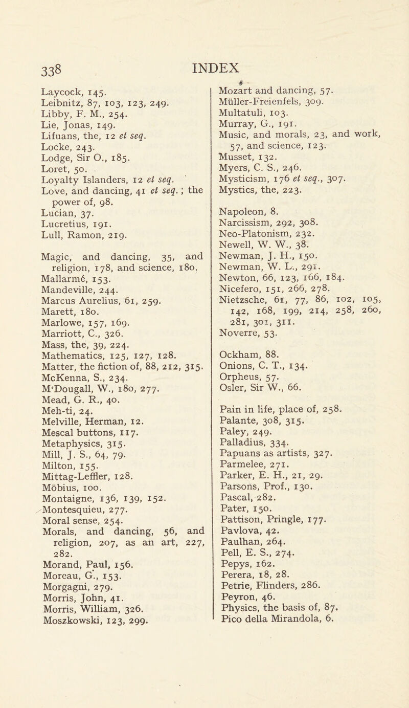 Laycock, 145. Leibnitz, 87, 103, 123, 249. Libby, F. M., 254. Lie, Jonas, 149. Lifuans, the, 12 et seq. Locke, 243. Lodge, Sir O., 185. Loret, 50. Loyalty Islanders, 12 et seq. Love, and dancing, 41 et seq. ; the power of, 98. Lucian, 37. Lucretius, 191. Lull, Ramon, 219. Magic, and dancing, 35, and religion, 178, and science, 180. Mallarme, 153. Mandeville, 244. Marcus Aurelius, 61, 259. Marett, 180, Marlowe, 157, 169. Marriott, C., 326. Mass, the, 39, 224. Mathematics, 125, 127, 128. Matter, the fiction of, 88, 212, 315. McKenna, S., 234. M'Dougall, W., 180, 277. Mead, G. R., 40. Meh-ti, 24. Melville, Herman, 12. Mescal buttons, 117. Metaphysics, 315. Mill, J. S., 64, 79. Milton, 155. Mittag-Leffler, 128. Mobius, 100. Montaigne, 136, 139, 152. Montesquieu, 277. Moral sense, 254. Morals, and dancing, 56, and religion, 207, as an art, 227, 282. Morand, Paul, 156. Moreau, G., 153. Morgagni, 279. Morris, John, 41. Morris, William, 326. Moszkowski, 123, 299. # Mozart and dancing, 57. Muller-Freienfels, 309. Multatuli, 103. Murray, G., 191. Music, and morals, 23, and work, 57, and science, 123. Musset, 132. Myers, C. S., 246. Mysticism, 176 et seq., 307. Mystics, the, 223. Napoleon, 8. Narcissism, 292, 308. Neo-Platonism, 232. Newell, W. W., 38. Newman, J. H., 150. Newman, W. L., 291. Newton, 66, 123, 166, 184. Nicefero, 151, 266, 278. Nietzsche, 61, 77, 86, 102, 105, 142, 168, 199, 214, 258. 260, 281, 301, 311. Noverre, 53. Ockham, 88. Onions, C. T., 134. Orpheus, 57. Osier, Sir W., 66. Pain in life, place of, 258. Palante, 308, 315. Paley, 249. Palladius, 334. Papuans as artists, 327. Parmelee, 271. Parker, E. H., 21, 29. Parsons, Prof., 130. Pascal, 282. Pater, 150. Pattison, Pringle, 177. Pavlova, 42. Paulhan, 264. Pell, E. S., 274. Pepys, 162. Perera, 18, 28. Petrie, Flinders, 286. Peyron, 46. Physics, the basis of, 87. Pico della Mirandola, 6.