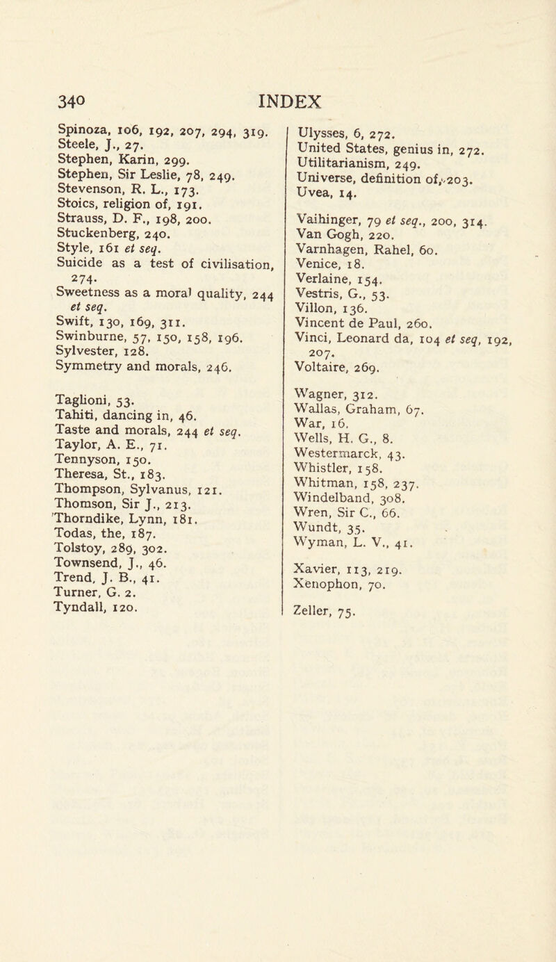 Spinoza, 106, 192, 207, 294, 319. Steele, J., 27. Stephen, Karin, 299. Stephen, Sir Leslie, 78, 249. Stevenson, R. L., 173. Stoics, religion of, 191. Strauss, D. F., 198, 200. Stuckenberg, 240. Style, 161 et seq. Suicide as a test of civilisation, 274- Sweetness as a moral quality, 244 et seq. Swift, 130, 169, 311. Swinburne, 57, 150, 158, 196. Sylvester, 128. Symmetry and morals, 24C. Taglioni, 53. Tahiti, dancing in, 46. Taste and morals, 244 et seq. Taylor, A. E., 71. Tennyson, 150. Theresa, St., 183. Thompson, Sylvanus, 121. Thomson, Sir J., 213. 'Thorndike, Lynn, 181. Todas, the, 187. Tolstoy, 289, 302. Townsend, J., 46. Trend, J. B., 41. Turner, G. 2. Tyndall, 120. Ulysses, 6, 272. United States, genius in, 272. Utilitarianism, 249. Universe, definition of,‘<203. Uvea, 14. Vaihinger, 79 et seq., 200, 314. Van Gogh, 220. Varnhagen, Rahel, 60. Venice, 18. Verlaine, 154. Vestris, G., 53. Villon, 136. Vincent de Paul, 260. Vinci, Leonard da, 104 et seq, 192, 207. Voltaire, 269. Wagner, 312. Wallas, Graham, 67. War, 16. Wells, H. G., 8. Westermarck, 43. Whistler, 158. Whitman, 158, 237. Windelband, 308. Wren, Sir C., 66. Wundt, 35. Wyman, L. V., 41. Xavier, 113, 219. Xenophon, 70. Zeller, 75.