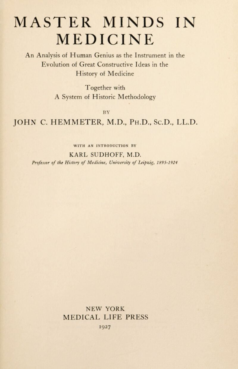 MEDICINE An Analysis of Human Genius as the Instrument in the Evolution of Great Constructive Ideas in the History of Medicine Together with A System of Historic Methodology BY JOHN C. HEMMETER, M.D., Ph.D., Sc.D., LL.D. WITH AN INTRODUCTION BY KARL SUDHOFF, M.D. Professor of the History of Medicine, University of Leipzig, 1895-1924 NEW YORK MEDICAL LIFE PRESS 1927