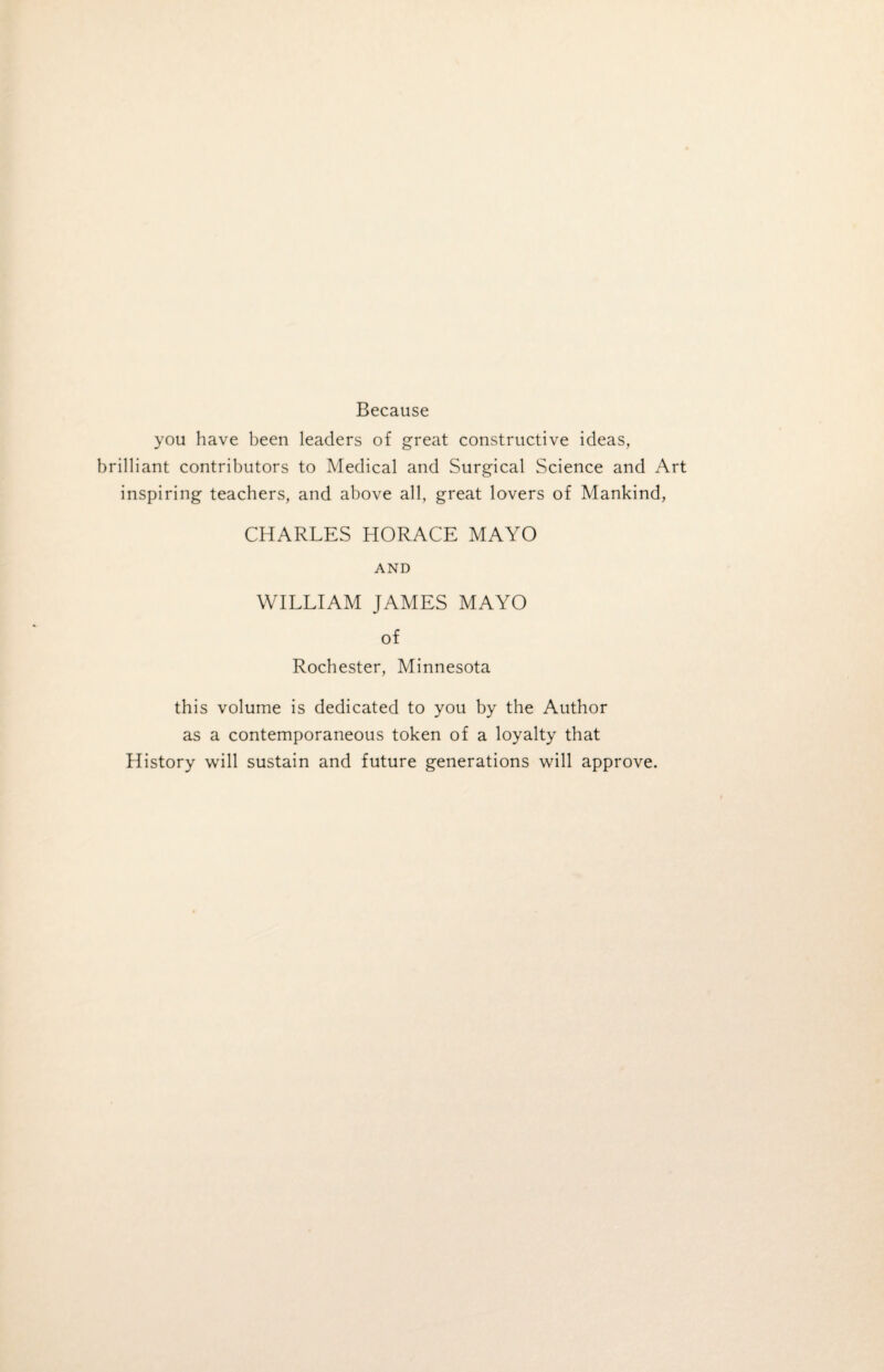 Because you have been leaders of great constructive ideas, brilliant contributors to Medical and Surgical Science and Art inspiring teachers, and above all, great lovers of Mankind, CHARLES HORACE MAYO AND WILLIAM JAMES MAYO of Rochester, Minnesota this volume is dedicated to you by the Author as a contemporaneous token of a loyalty that History will sustain and future generations will approve.