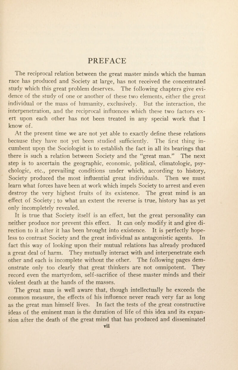 PREFACE The reciprocal relation between the great master minds which the human race has produced and Society at large, has not received the concentrated study which this great problem deserves. The following chapters give evi¬ dence of the study of one or another of these two elements, either the great individual or the mass of humanity, exclusively. But the interaction, the interpenetration, and the reciprocal influences which these two factors ex¬ ert upon each other has not been treated in any special work that I know of. At the present time we are not yet able to exactly define these relations because they have not yet been studied sufficiently. The first thing in¬ cumbent upon the Sociologist is to establish the fact in all its bearings that there is such a relation between Society and the “great man.” The next step is to ascertain the geographic, economic, political, climatologic, psy¬ chologic, etc., prevailing conditions under which, according to history, Society produced the most influential great individuals. Then we must learn what forces have been at work which impels Society to arrest and even destroy the very highest fruits of its existence. The great mind is an effect of Society; to what an extent the reverse is true, history has as yet only incompletely revealed. It is true that Society itself is an effect, but the great personality can neither produce nor prevent this effect. It can only modify it and give di¬ rection to it after it has been brought into existence. It is perfectly hope¬ less to contrast Society and the great individual as antagonistic agents. In fact this way of looking upon their mutual relations has already produced a great deal of harm. They mutually interact with and interpenetrate each other and each is incomplete without the other. The following pages dem¬ onstrate only too clearly that great thinkers are not omnipotent. They record even the martyrdom, self-sacrifice of these master minds and their violent death at the hands of the masses. The great man is well aware that, though intellectually he exceeds the common measure, the effects of his influence never reach very far as long as the great man himself lives. In fact the tests of the great constructive ideas of the eminent man is the duration of life of this idea and its expan¬ sion after the death of the great mind that has produced and disseminated • • vn