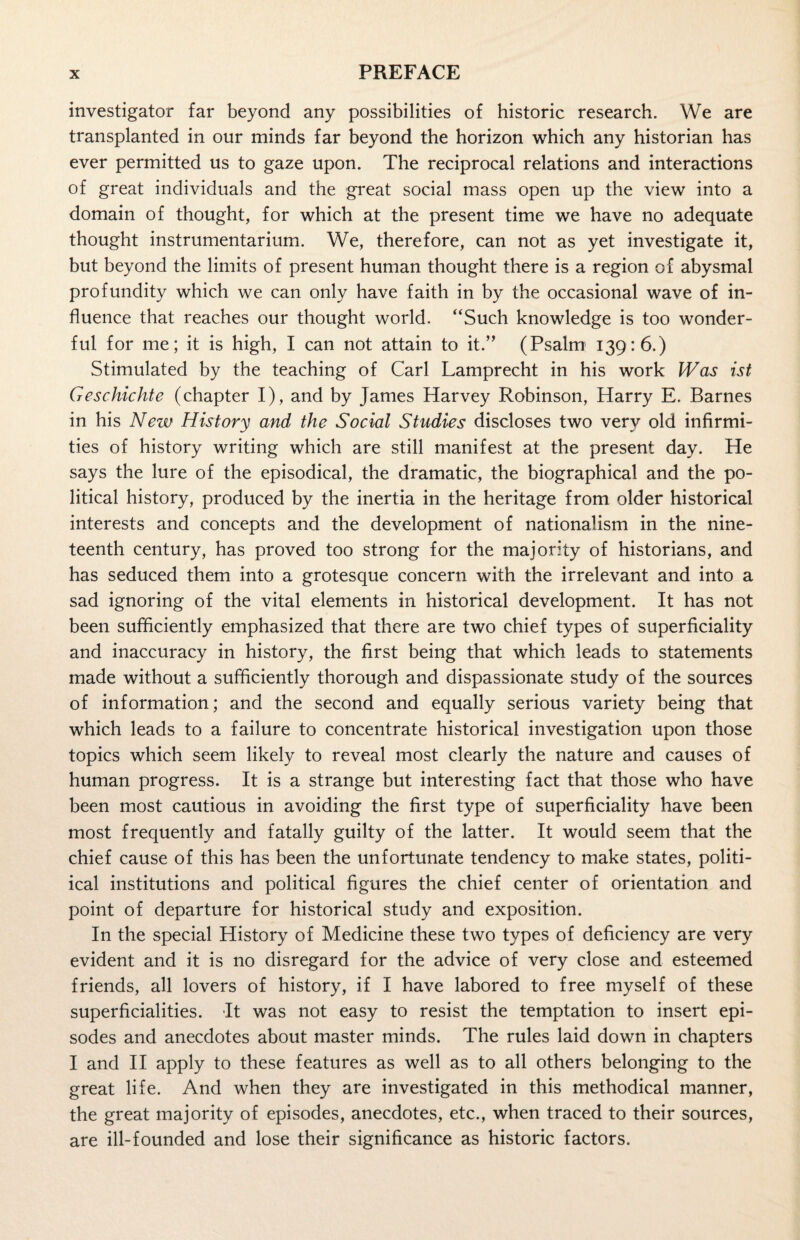 investigator far beyond any possibilities of historic research. We are transplanted in our minds far beyond the horizon which any historian has ever permitted us to gaze upon. The reciprocal relations and interactions of great individuals and the great social mass open up the view into a domain of thought, for which at the present time we have no adequate thought instrumentarium. We, therefore, can not as yet investigate it, but beyond the limits of present human thought there is a region of abysmal profundity which we can only have faith in by the occasional wave of in¬ fluence that reaches our thought world. “Such knowledge is too wonder¬ ful for me; it is high, I can not attain to it.” (Psalm 139:6.) Stimulated by the teaching of Carl Lamprecht in his work Was ist Geschichte (chapter I), and by James Harvey Robinson, Harry E. Barnes in his New History and the Social Studies discloses two very old infirmi¬ ties of history writing which are still manifest at the present day. He says the lure of the episodical, the dramatic, the biographical and the po¬ litical history, produced by the inertia in the heritage from older historical interests and concepts and the development of nationalism in the nine¬ teenth century, has proved too strong for the majority of historians, and has seduced them into a grotesque concern with the irrelevant and into a sad ignoring of the vital elements in historical development. It has not been sufficiently emphasized that there are two chief types of superficiality and inaccuracy in history, the first being that which leads to statements made without a sufficiently thorough and dispassionate study of the sources of information; and the second and equally serious variety being that which leads to a failure to concentrate historical investigation upon those topics which seem likely to reveal most clearly the nature and causes of human progress. It is a strange but interesting fact that those who have been most cautious in avoiding the first type of superficiality have been most frequently and fatally guilty of the latter. It would seem that the chief cause of this has been the unfortunate tendency to make states, politi- ical institutions and political figures the chief center of orientation and point of departure for historical study and exposition. In the special History of Medicine these two types of deficiency are very evident and it is no disregard for the advice of very close and esteemed friends, all lovers of history, if I have labored to free myself of these superficialities. It was not easy to resist the temptation to insert epi¬ sodes and anecdotes about master minds. The rules laid down in chapters I and II apply to these features as well as to all others belonging to the great life. And when they are investigated in this methodical manner, the great majority of episodes, anecdotes, etc., when traced to their sources, are ill-founded and lose their significance as historic factors.