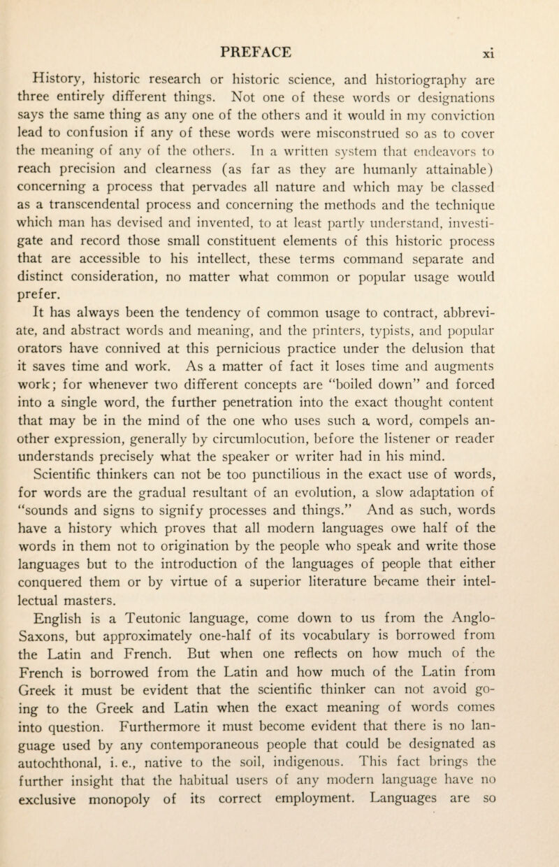 xi History, historic research or historic science, and historiography are three entirely different things. Not one of these words or designations says the same thing as any one of the others and it would in my conviction lead to confusion if any of these words were misconstrued so as to cover the meaning of any of the others. In a written system that endeavors to reach precision and clearness (as far as they are humanly attainable) concerning a process that pervades all nature and which may be classed as a transcendental process and concerning the methods and the technique which man has devised and invented, to at least partly understand, investi¬ gate and record those small constituent elements of this historic process that are accessible to his intellect, these terms command separate and distinct consideration, no matter what common or popular usage would prefer. It has always been the tendency of common usage to contract, abbrevi¬ ate, and abstract words and meaning, and the printers, typists, and popular orators have connived at this pernicious practice under the delusion that it saves time and work. As a matter of fact it loses time and augments work; for whenever two different concepts are “boiled down” and forced into a single word, the further penetration into the exact thought content that may be in the mind of the one who uses such a word, compels an¬ other expression, generally by circumlocution, before the listener or reader understands precisely what the speaker or writer had in his mind. Scientific thinkers can not be too punctilious in the exact use of words, for words are the gradual resultant of an evolution, a slow adaptation of “sounds and signs to signify processes and things.” And as such, words have a history which proves that all modern languages owe half of the words in them not to origination by the people who speak and write those languages but to the introduction of the languages of people that either conquered them or by virtue of a superior literature became their intel¬ lectual masters. English is a Teutonic language, come down to us from the Anglo- Saxons, but approximately one-half of its vocabulary is borrowed from the Latin and French. But when one reflects on how much of the French is borrowed from the Latin and how much of the Latin from Greek it must be evident that the scientific thinker can not avoid go¬ ing to the Greek and Latin when the exact meaning of words comes into question. Furthermore it must become evident that there is no lan¬ guage used by any contemporaneous people that could be designated as autochthonal, i. e., native to the soil, indigenous. This fact brings the further insight that the habitual users of any modern language have no exclusive monopoly of its correct employment. Languages are so