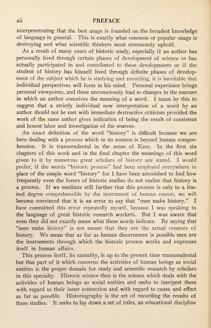 interpenetrating that the best usage is founded on the broadest knowledge of language in general. This is exactly what common or popular usage is destroying and what scientific thinkers must strenuously uphold. As a result of many years of historic study, especially if an author has personally lived through certain phases of development of science or has actually participated in and contributed to these developments or if the student of history has himself lived through definite phases of develop¬ ment of the subject which he is studying and recording, it is inevitable that individual perspectives will form in his mind. Personal experience brings personal viewpoints, and these unconsciously lead to changes in the manner in which an author conceives the meaning of a word. I mean by this to suggest that a strictly individual new interpretation of a word by an author should not be met with immediate destructive criticism provided the work of the same author gives indication of being the result of consistent and honest labor and investigation of the sources. An exact definition of the word “history” is difficult because we are here dealing with a process which in its essence is beyond human compre¬ hension. It is transcendental in the sense of Kant. In the first six chapters of this work and in the final chapter the meanings of this word given to it by numerous great scholars of history are stated. I would prefer, if the words “historic process” had been employed everywhere in place of the simple word “history” for I have been astonished to find how frequently even the lovers of historic studies do not realize that history is a process. If we meditate still further that this process is only to a lim¬ ited degree comprehensible by the instrument of human reason, we will become convinced that it is an error to say that “men make history.” I have committed this error repeatedly myself, because I was speaking in the language of great historic research workers. But I was aware that even they did not exactly mean what these words indicate. By saying that “men make history” is not meant that they are the actual creators of history. We mean that as far as human discernment is possible men are the instruments through which the historic process works and expresses itself in human affairs. This process itself, its causality, is up to the present time transcendental but that part of it which concerns the activities of human beings as social entities is the proper domain for study and scientific research by scholars in this specialty. Historic science then is the science which deals with the activities of human beings as social entities and seeks to interpret them with regard to their inner connection and with regard to cause and effect as far as possible. Historiography is the art of recording the results of these studies. It seeks to lay down a set of rules, an educational discipline