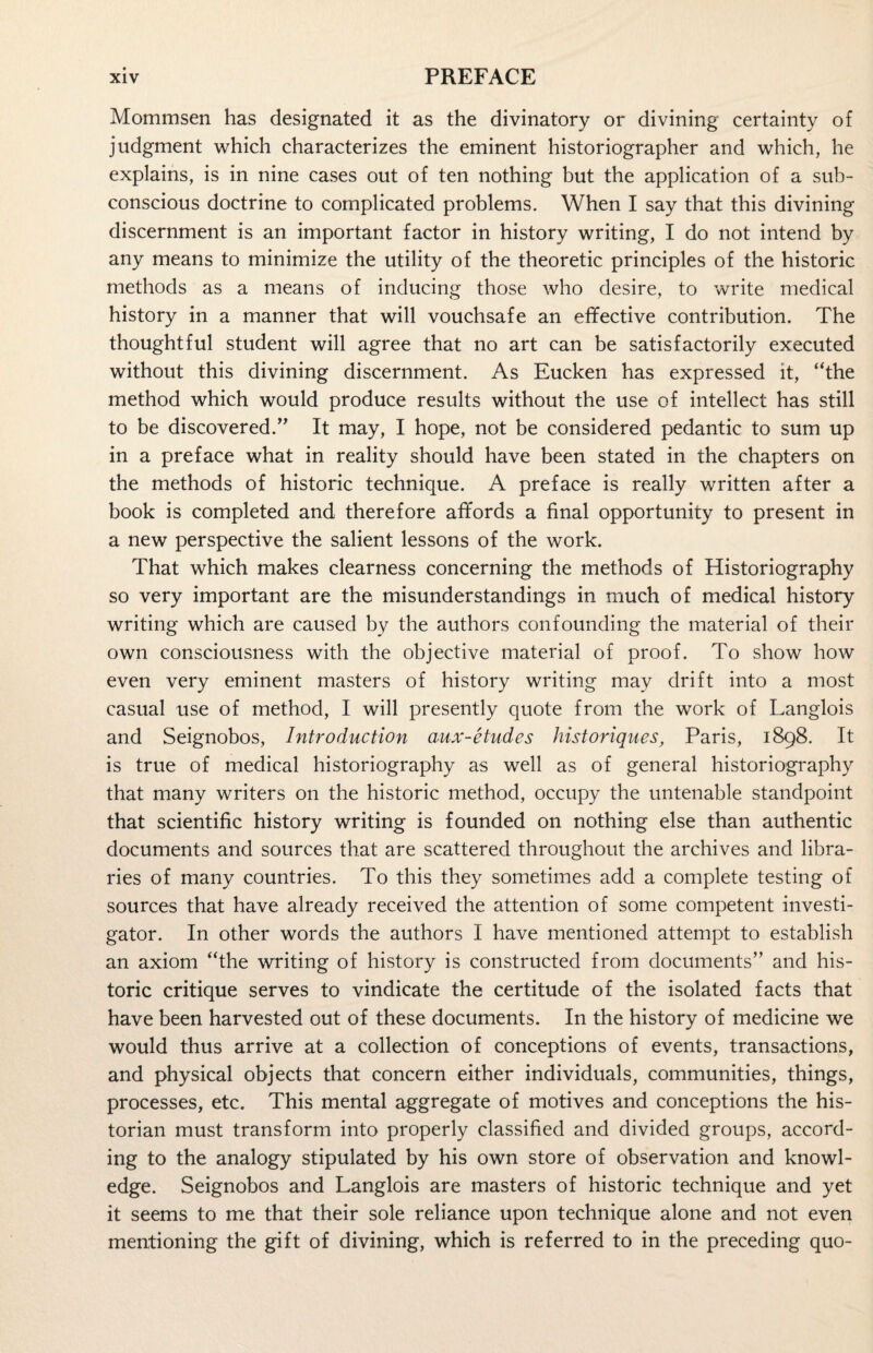 Mommsen has designated it as the divinatory or divining certainty of judgment which characterizes the eminent historiographer and which, he explains, is in nine cases out of ten nothing but the application of a sub¬ conscious doctrine to complicated problems. When I say that this divining discernment is an important factor in history writing, I do not intend by any means to minimize the utility of the theoretic principles of the historic methods as a means of inducing those who desire, to write medical history in a manner that will vouchsafe an effective contribution. The thoughtful student will agree that no art can be satisfactorily executed without this divining discernment. As Eucken has expressed it, “the method which would produce results without the use of intellect has still to be discovered.” It may, I hope, not be considered pedantic to sum up in a preface what in reality should have been stated in the chapters on the methods of historic technique. A preface is really written after a book is completed and therefore affords a final opportunity to present in a new perspective the salient lessons of the work. That which makes clearness concerning the methods of Historiography so very important are the misunderstandings in much of medical history writing which are caused by the authors confounding the material of their own consciousness with the objective material of proof. To show how even very eminent masters of history writing may drift into a most casual use of method, I will presently quote from the work of Langlois and Seignobos, Introduction aux-etudes historiques, Paris, 1898. It is true of medical historiography as well as of general historiography that many writers on the historic method, occupy the untenable standpoint that scientific history writing is founded on nothing else than authentic documents and sources that are scattered throughout the archives and libra¬ ries of many countries. To this they sometimes add a complete testing of sources that have already received the attention of some competent investi¬ gator. In other words the authors I have mentioned attempt to establish an axiom “the writing of history is constructed from documents” and his¬ toric critique serves to vindicate the certitude of the isolated facts that have been harvested out of these documents. In the history of medicine we would thus arrive at a collection of conceptions of events, transactions, and physical objects that concern either individuals, communities, things, processes, etc. This mental aggregate of motives and conceptions the his¬ torian must transform into properly classified and divided groups, accord¬ ing to the analogy stipulated by his own store of observation and knowl¬ edge. Seignobos and Langlois are masters of historic technique and yet it seems to me that their sole reliance upon technique alone and not even mentioning the gift of divining, which is referred to in the preceding quo-