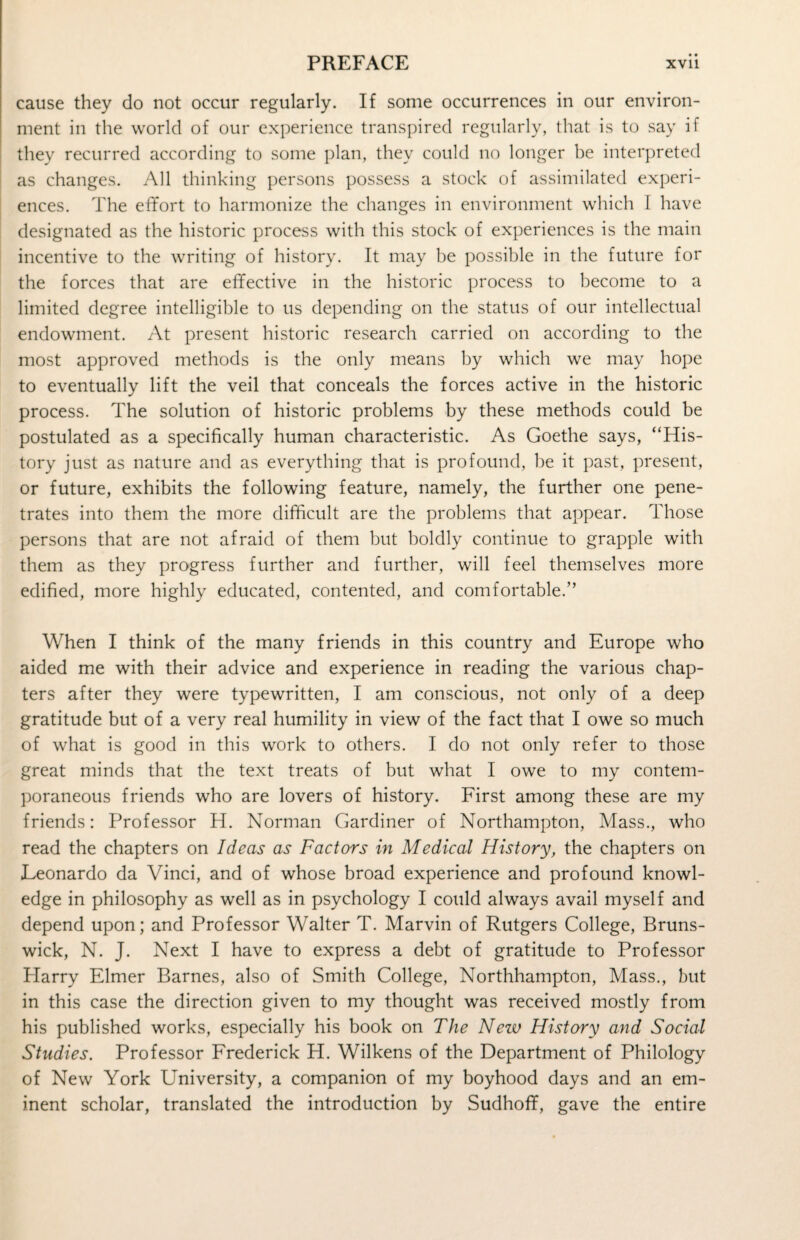 cause they do not occur regularly. If some occurrences in our environ¬ ment in the world of our experience transpired regularly, that is to say if they recurred according to some plan, they could no longer be interpreted as changes. All thinking persons possess a stock of assimilated experi¬ ences. The effort to harmonize the changes in environment which I have designated as the historic process with this stock of experiences is the main incentive to the writing of history. It may be possible in the future for the forces that are effective in the historic process to become to a limited degree intelligible to us depending on the status of our intellectual endowment. At present historic research carried on according to the most approved methods is the only means by which we may hope to eventually lift the veil that conceals the forces active in the historic process. The solution of historic problems by these methods could be postulated as a specifically human characteristic. As Goethe says, “His¬ tory just as nature and as everything that is profound, be it past, present, or future, exhibits the following feature, namely, the further one pene¬ trates into them the more difficult are the problems that appear. Those persons that are not afraid of them but boldly continue to grapple with them as they progress further and further, will feel themselves more edified, more highly educated, contented, and comfortable.” When I think of the many friends in this country and Europe who aided me with their advice and experience in reading the various chap¬ ters after they were typewritten, I am conscious, not only of a deep gratitude but of a very real humility in view of the fact that I owe so much of what is good in this work to others. I do not only refer to those great minds that the text treats of but what I owe to my contem¬ poraneous friends who are lovers of history. First among these are my friends: Professor H. Norman Gardiner of Northampton, Mass., who read the chapters on Ideas as Factors in Medical History, the chapters on Leonardo da Vinci, and of whose broad experience and profound knowl¬ edge in philosophy as well as in psychology I could always avail myself and depend upon; and Professor Walter T. Marvin of Rutgers College, Bruns¬ wick, N. J. Next I have to express a debt of gratitude to Professor Plarry Elmer Barnes, also of Smith College, Northhampton, Mass., but in this case the direction given to my thought was received mostly from his published works, especially his book on The New Hist ary and Social Studies. Professor Frederick H. Wilkens of the Department of Philology of New York University, a companion of my boyhood days and an em¬ inent scholar, translated the introduction by Sudhoff, gave the entire