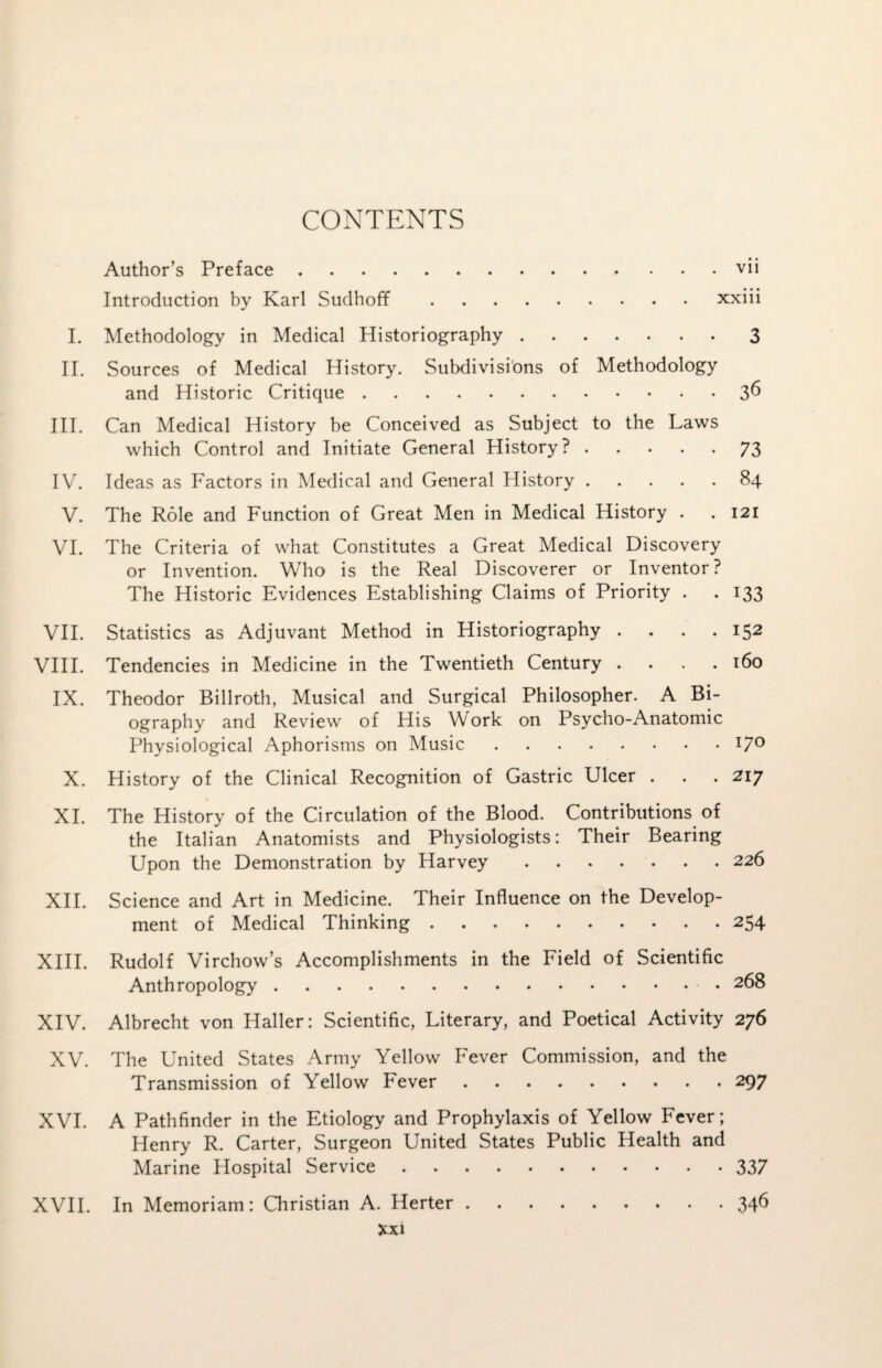 CONTENTS Author’s Preface.vii Introduction by Karl Sudhoff.xxiii I. Methodology in Medical Historiography.3 II. Sources of Medical History. Subdivisions of Methodology and Historic Critique.3^ III. Can Medical History be Conceived as Subject to the Laws which Control and Initiate General History ?.73 IV. Ideas as Factors in Medical and General History.84 V. The Role and Function of Great Men in Medical History . . 121 VI. The Criteria of what Constitutes a Great Medical Discovery or Invention. Who is the Real Discoverer or Inventor? The Historic Evidences Establishing Claims of Priority . . 133 VII. Statistics as Adjuvant Method in Historiography .... 152 VIII. Tendencies in Medicine in the Twentieth Century .... 160 IX. Theodor Billroth, Musical and Surgical Philosopher. A Bi¬ ography and Review of His Work on Psycho-Anatomic Physiological Aphorisms on Music.17° X. History of the Clinical Recognition of Gastric Ulcer . . . 217 XI. The History of the Circulation of the Blood. Contributions of the Italian Anatomists and Physiologists: Their Bearing Upon the Demonstration by Harvey.226 XII. Science and Art in Medicine. Their Influence on the Develop¬ ment of Medical Thinking.254 XIII. Rudolf Virchow’s Accomplishments in the Field of Scientific Anthropology. 268 XIV. Albrecht von Haller: Scientific, Literary, and Poetical Activity 276 XV. The United States Army Yellow Fever Commission, and the Transmission of Yellow Fever.297 XVI. A Pathfinder in the Etiology and Prophylaxis of Yellow Fever; Henry R. Carter, Surgeon United States Public Health and Marine Hospital Service.337