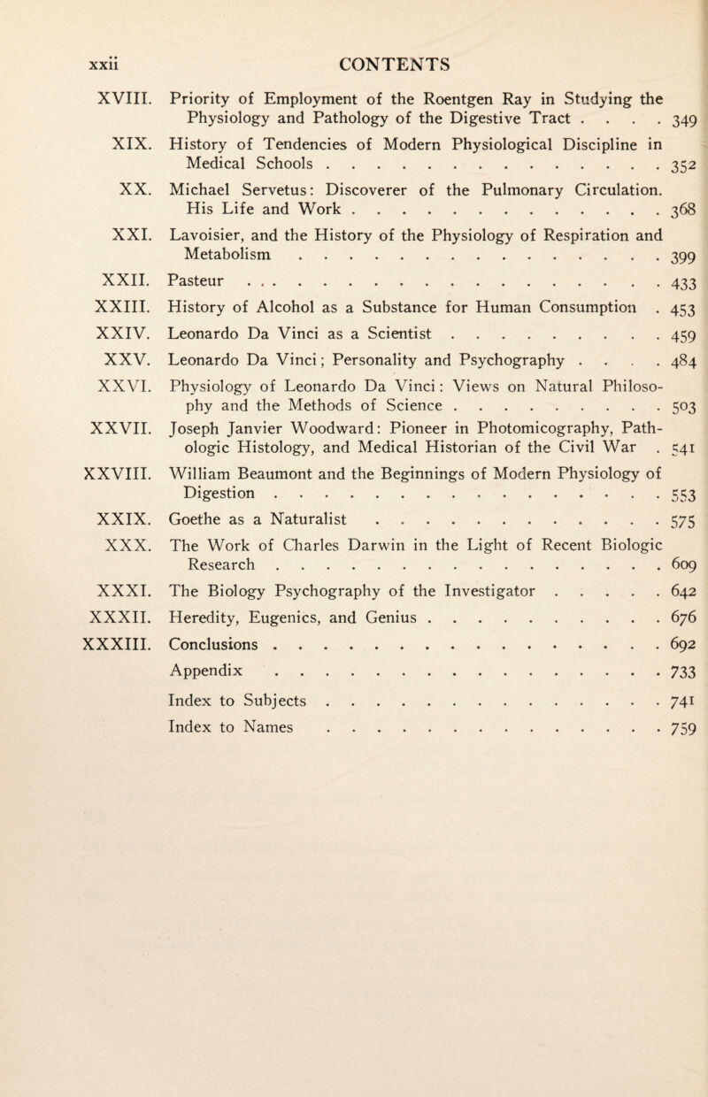 XVIII. Priority of Employment of the Roentgen Ray in Studying the Physiology and Pathology of the Digestive Tract .... 349 XIX. History of Tendencies of Modern Physiological Discipline in Medical Schools.352 XX. Michael Servetus: Discoverer of the Pulmonary Circulation. His Life and Work.368 XXI. Lavoisier, and the History of the Physiology of Respiration and Metabolism.399 XXII. Pasteur.433 XXIII. History of Alcohol as a Substance for Human Consumption . 453 XXIV. Leonardo Da Vinci as a Scientist.459 XXV. Leonardo Da Vinci; Personality and Psychography .... 484 XXVI. Physiology of Leonardo Da Vinci: Views on Natural Philoso¬ phy and the Methods of Science.503 XXVII. Joseph Janvier Woodward: Pioneer in Photomicography, Path¬ ologic Histology, and Medical Historian of the Civil War . 541 XXVIII. William Beaumont and the Beginnings of Modern Physiology of Digestion...553 XXIX. Goethe as a Naturalist.575 XXX. The Work of Charles Darwin in the Light of Recent Biologic Research.609 XXXI. The Biology Psychography of the Investigator.642 XXXII. Heredity, Eugenics, and Genius.676 XXXIII. Conclusions.692 Appendix.733 Index to Subjects.741 Index to Names .759