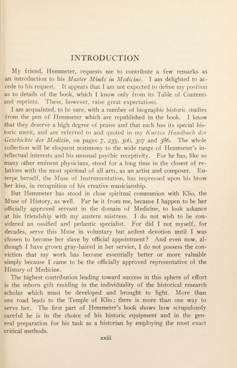 INTRODUCTION My friend, Hemmeter, requests me to contribute a few remarks as an introduction to his Master Minds in Medicine. I am delighted to ac¬ cede to his request. It appears that I am not expected to define my position as to details of the book, which I know only from its Table of Contents and reprints. These, however, raise great expectations. I am acquainted, to be sure, with a number of biographic historic studies from the pen of Hemmeter which are republished in the book. I know that they deserve a high degree of praise and that each has its special his¬ toric merit, and are referred to and quoted in my Kurzes Handbuch dcr Geschichte der Medizin, on pages 7, 235, 306, 307 and 386. The whole collection will be eloquent testimony to the wide range of Hemmeter’s in¬ tellectual interests and his unusual psychic receptivity. For he has, like so many other eminent physicians, stood for a long time in the closest of re¬ lations with the most spiritual of all arts, as an artist and composer. Eu¬ terpe herself, the Muse of Instrumentation, has impressed upon his brow her kiss, in recognition of his creative musicianship. But Hemmeter has stood in close spiritual communion with Klio, the Muse of History, as well. Far be it from me, because I happen to be her officially approved servant in the domain of Medicine, to look askance at his friendship with my austere mistress. I do not wish to be con¬ sidered an ossified and pedantic specialist. For did I not myself, for decades, serve this Muse in voluntary but ardent devotion until I was chosen to become her slave by official appointment? And even now, al¬ though I have grown gray-haired in her service, I do not possess the con¬ viction that my work has become essentially better or more valuable simply because I came to be the officially approved representative of the History of Medicine. The highest contribution leading toward success in this sphere of efifort is the inborn gift residing in the individuality of the historical research scholar which must be developed and brought to light. More than one road leads to the Temple of Klio; there is more than one way to serve her. The first part of Hemmeter’s book shows how scrupulously careful he is in the choice of his historic equipment and in the gen¬ eral preparation for his task as a historian by employing the most exact critical methods. xxm