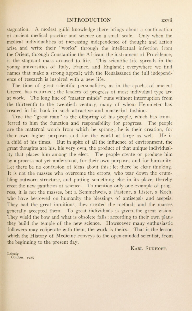 stagnation. A modest guild knowledge there brings about a continuation of ancient medical practice and science on a small scale. Only when the medical individualities of increasing independence of thought and action arise and write their “works” through the intellectual infection from the Orient, through Constantine the African, the instrument of Providence, is the stagnant mass aroused to life. This scientific life spreads in the young universities of Italy, France, and England; everywhere we find names that make a strong appeal; with the Renaissance the full independ¬ ence of research is inspired with a new life. The time of great scientific personalities, as in the epochs of ancient Greece, has returned ; the leaders of progress of most individual type are at work. The long line of “master minds” runs without interruption from the thirteenth to the twentieth century, many of whom Hemmeter has treated in his book in such attractive and masterful fashion. True the “great man” is the offspring of his people, which has trans¬ ferred to him the function and responsibility for progress. The people are the maternal womb from which he sprang; he is their creation, for their own higher purposes and for the world at large as well. He is a child of his times. But in spite of all the influence of environment, the great thoughts are his, his very own, the product of that unique individual¬ ity that places him among the elect. The people create or produce him by a process not yet understood, for their own purposes and for humanity. Let there be no confusion of ideas about this; let there be clear thinking. It is not the masses who overcome the errors, who tear down the crum¬ bling outworn structure, and putting something else in its place, thereby erect the new pantheon of science. To mention only one example of prog¬ ress, it is not the masses, but a Semmelweis, a Pasteur, a Lister, a Koch, who have bestowed on humanity the blessings of antisepsis and asepsis. They had the great intuitions, they created the methods and the masses generally accepted them. To great individuals is given the great vision. They wield the bow and what is obsolete falls; according to their own plans they build the temple of, the new science. Howsoever many enthusiastic followers may cooperate with them, the work is theirs. That is the lesson which the History of Medicine conveys to the open-minded scientist, from the beginning to the present day. Karl Sudhoff. Leipzig October, 1925