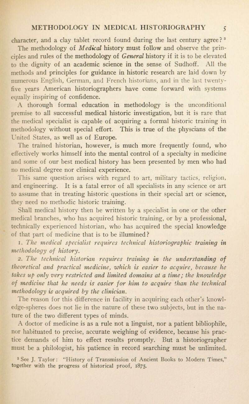 character, and a clay tablet record found during the last century agree ? 3 The methodology of Medical history must follow and observe the prin¬ ciples and rules of the methodology of General history if it is to be elevated to the dignity of an academic science in the sense of SudhofL All the methods and principles for guidance in historic research are laid down by numerous English, German, and French historians, and in the last twenty- five years American historiographers have come forward with systems equally inspiring of confidence. A thorough formal education in methodology is the unconditional premise to all successful medical historic investigation, but it is rare that the medical specialist is capable of acquiring a formal historic training in methodology without special effort. This is true of the physcians of the United States, as well as of Europe. The trained historian, however, is much more frequently found, who effectively works himself into the mental control of a specialty in medicine and some of our best medical history has been presented by men who had no medical degree nor clinical experience. This same question arises with regard to art, military tactics, religion, and engineering. It is a fatal error of all specialists in any science or art to assume that in treating historic questions in their special art or science, they need no methodic historic training. Shall medical history then be written by a specialist in one or the other medical branches, who has acquired historic training, or by a professional, technically experienced historian, who has acquired the special knowledge of that part of medicine that is to be illumined ? 1. The medical specialist requires technical historiographic training in methodology of history. 2. The technical historian requires training in the understanding of theoretical and practical medicine, which is easier to acquire, because he takes up only very restricted and limited domains at a time; the knowledge of medicine that he needs is easier for him to acquire than the technical methodology is acquired by the clinician. The reason for this difference in facility in acquiring each other’s knowl¬ edge-spheres does not lie in the nature of these two subjects, but in the na¬ ture of the two different types of minds. A doctor of medicine is as a rule not a linguist, nor a patient bibliophile, nor habituated to precise, accurate weighing of evidence, because his prac¬ tice demands of him to effect results promptly. But a historiographer must be a philologist, his patience in record searching must be unlimited. 3 See J. Taylor: “History of Transmission of Ancient Books to Modern Times,” together with the progress of historical proof, 1875.