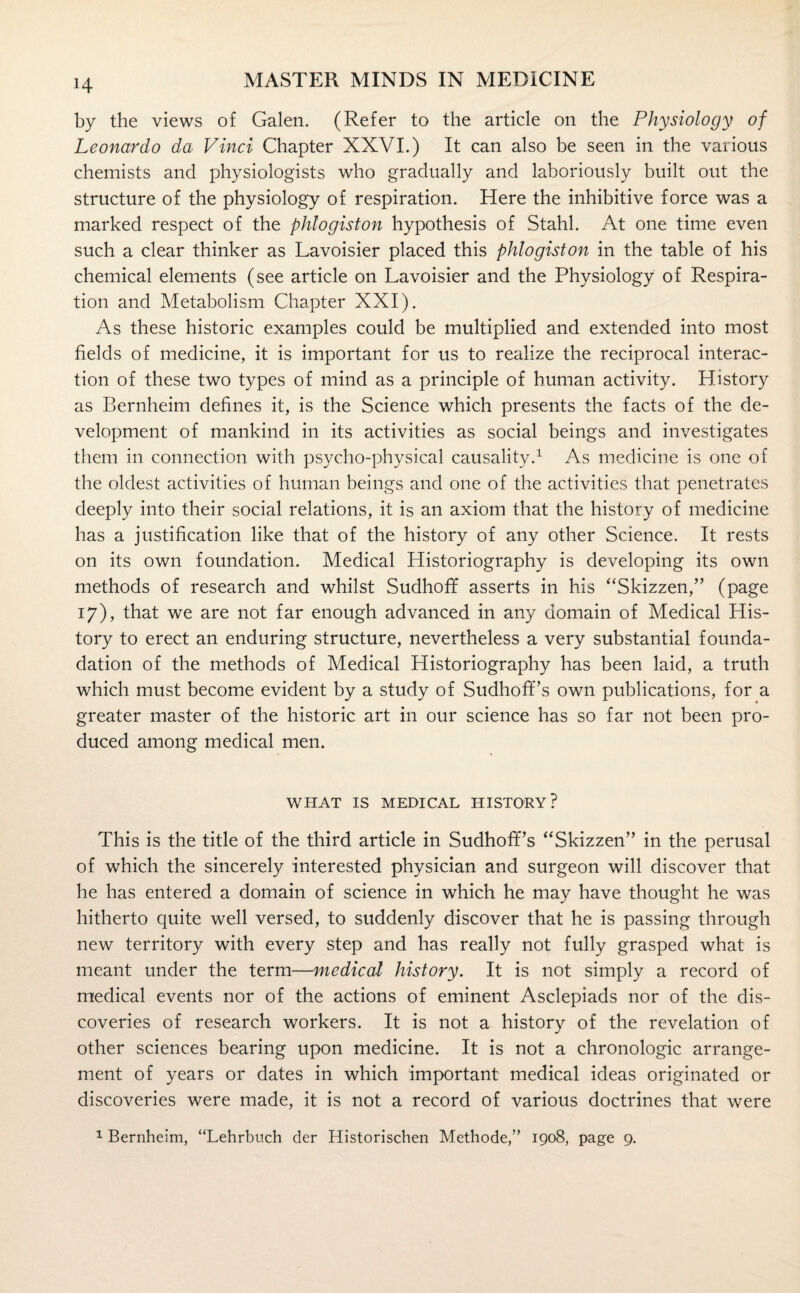 by the views of Galen. (Refer to the article on the Physiology of Leonardo da Vinci Chapter XXVI.) It can also be seen in the various chemists and physiologists who gradually and laboriously built out the structure of the physiology of respiration. Here the inhibitive force was a marked respect of the phlogiston hypothesis of Stahl. At one time even such a clear thinker as Lavoisier placed this phlogiston in the table of his chemical elements (see article on Lavoisier and the Physiology of Respira¬ tion and Metabolism Chapter XXI). As these historic examples could be multiplied and extended into most fields of medicine, it is important for us to realize the reciprocal interac¬ tion of these two types of mind as a principle of human activity. History as Bernheim defines it, is the Science which presents the facts of the de¬ velopment of mankind in its activities as social beings and investigates them in connection with psycho-physical causality.1 As medicine is one of the oldest activities of human beings and one of the activities that penetrates deeply into their social relations, it is an axiom that the history of medicine has a justification like that of the history of any other Science. It rests on its own foundation. Medical Historiography is developing its own methods of research and whilst Sudhoff asserts in his “Skizzen,” (page 17), that we are not far enough advanced in any domain of Medical His¬ tory to erect an enduring structure, nevertheless a very substantial founda- dation of the methods of Medical Historiography has been laid, a truth which must become evident by a study of Sudhofl’s own publications, for a greater master of the historic art in our science has so far not been pro¬ duced among medical men. WHAT IS MEDICAL HISTORY? This is the title of the third article in SudhofTs “Skizzen” in the perusal of which the sincerely interested physician and surgeon will discover that he has entered a domain of science in which he may have thought he was hitherto quite well versed, to suddenly discover that he is passing through new territory with every step and has really not fully grasped what is meant under the term—medical history. It is not simply a record of medical events nor of the actions of eminent Asclepiads nor of the dis¬ coveries of research workers. It is not a history of the revelation of other sciences bearing upon medicine. It is not a chronologic arrange¬ ment of years or dates in which important medical ideas originated or discoveries were made, it is not a record of various doctrines that were 1 Bernheim, “Lehrbuch der Historischen Methode,” 1908, page 9.
