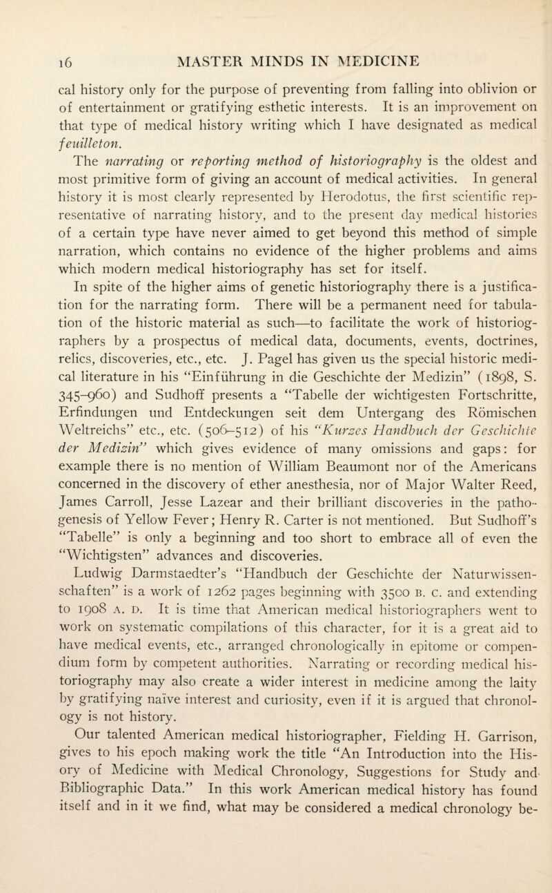 cal history only for the purpose of preventing from falling into oblivion or of entertainment or gratifying esthetic interests. It is an improvement on that type of medical history writing which I have designated as medical feuilleton. The narrating or reporting method of historiography is the oldest and most primitive form of giving an account of medical activities. In general history it is most clearly represented by Herodotus, the first scientific rep¬ resentative of narrating history, and to the present day medical histories of a certain type have never aimed to get beyond this method of simple narration, which contains no evidence of the higher problems and aims which modern medical historiography has set for itself. In spite of the higher aims of genetic historiography there is a justifica¬ tion for the narrating form. There will be a permanent need for tabula¬ tion of the historic material as such—to facilitate the work of historiog¬ raphers by a prospectus of medical data, documents, events, doctrines, relics, discoveries, etc., etc. J. Pagel has given us the special historic medi¬ cal literature in his “Einfiihrung in die Geschichte der Medizin” (1898, S. 345-960) and Sudhoff presents a “Tabelle der wichtigesten Fortschritte, Erfindungen und Entdeckungen seit dem Untergang des Romischen Weltreichs” etc., etc. (506-512) of his “Kurzes Handhuch der Geschichte der Medizin’ which gives evidence of many omissions and gaps: for example there is no mention of William Beaumont nor of the Americans concerned in the discovery of ether anesthesia, nor of Major Walter Reed, James Carroll, Jesse Lazear and their brilliant discoveries in the patho¬ genesis of Yellow Fever; Henry R. Carter is not mentioned. But SudhofEs “Tabelle” is only a beginning and too short to embrace all of even the “Wichtigsten” advances and discoveries. Ludwig Darmstaedter’s “Handbuch der Geschichte der Naturwissen- schaften” is a work of 1262 pages beginning with 3500 b. c. and extending to 1908 a. d. It is time that American medical historiographers went to work on systematic compilations of this character, for it is a great aid to have medical events, etc., arranged chronologically in epitome or compen¬ dium form by competent authorities. Narrating or recording medical his¬ toriography may also create a wider interest in medicine among the laity by gratifying naive interest and curiosity, even if it is argued that chronol¬ ogy is not history. Our talented American medical historiographer, Fielding H. Garrison, gives to his epoch making work the title “An Introduction into the His- ory of Medicine with Medical Chronology, Suggestions for Study and- Bibliographic Data.” In this work American medical history has found itself and in it we find, what may be considered a medical chronology be-