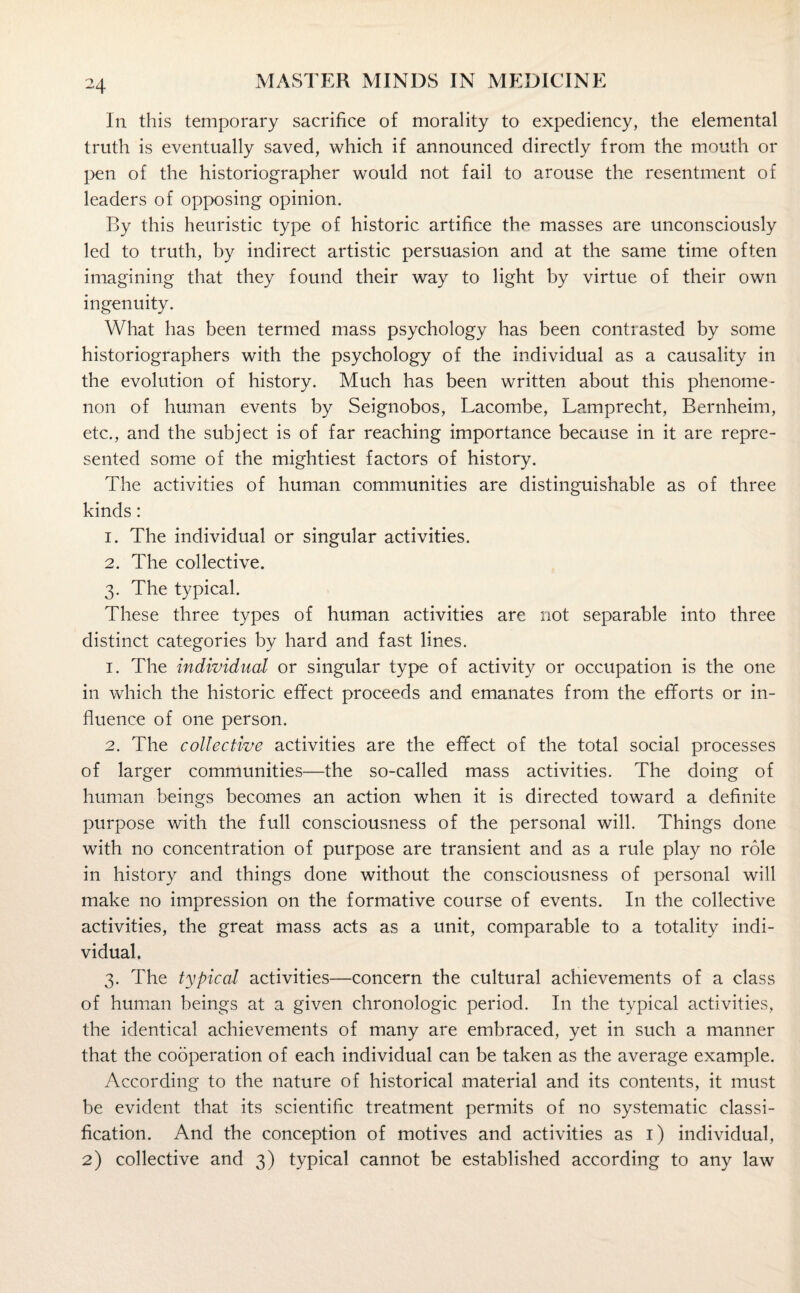 In this temporary sacrifice of morality to expediency, the elemental truth is eventually saved, which if announced directly from the mouth or pen of the historiographer would not fail to arouse the resentment of leaders of opposing opinion. By this heuristic type of historic artifice the masses are unconsciously led to truth, by indirect artistic persuasion and at the same time often imagining that they found their way to light by virtue of their own ingenuity. What has been termed mass psychology has been contrasted by some historiographers with the psychology of the individual as a causality in the evolution of history. Much has been written about this phenome¬ non of human events by Seignobos, Lacombe, Lamprecht, Bernheim, etc., and the subject is of far reaching importance because in it are repre¬ sented some of the mightiest factors of history. The activities of human communities are distinguishable as of three kinds: 1. The individual or singular activities. 2. The collective. 3. The typical. These three types of human activities are not separable into three distinct categories by hard and fast lines. 1. The individual or singular type of activity or occupation is the one in which the historic effect proceeds and emanates from the efforts or in¬ fluence of one person. 2. The collective activities are the effect of the total social processes of larger communities—the so-called mass activities. The doing of human beings becomes an action when it is directed toward a definite purpose with the full consciousness of the personal will. Things done with no concentration of purpose are transient and as a rule play no role in history and things done without the consciousness of personal will make no impression on the formative course of events. In the collective activities, the great mass acts as a unit, comparable to a totality indi¬ vidual. 3. The typical activities—concern the cultural achievements of a class of human beings at a given chronologic period. In the typical activities, the identical achievements of many are embraced, yet in such a manner that the cooperation of each individual can be taken as the average example. According to the nature of historical material and its contents, it must be evident that its scientific treatment permits of no systematic classi¬ fication. And the conception of motives and activities as 1) individual, 2) collective and 3) typical cannot be established according to any law