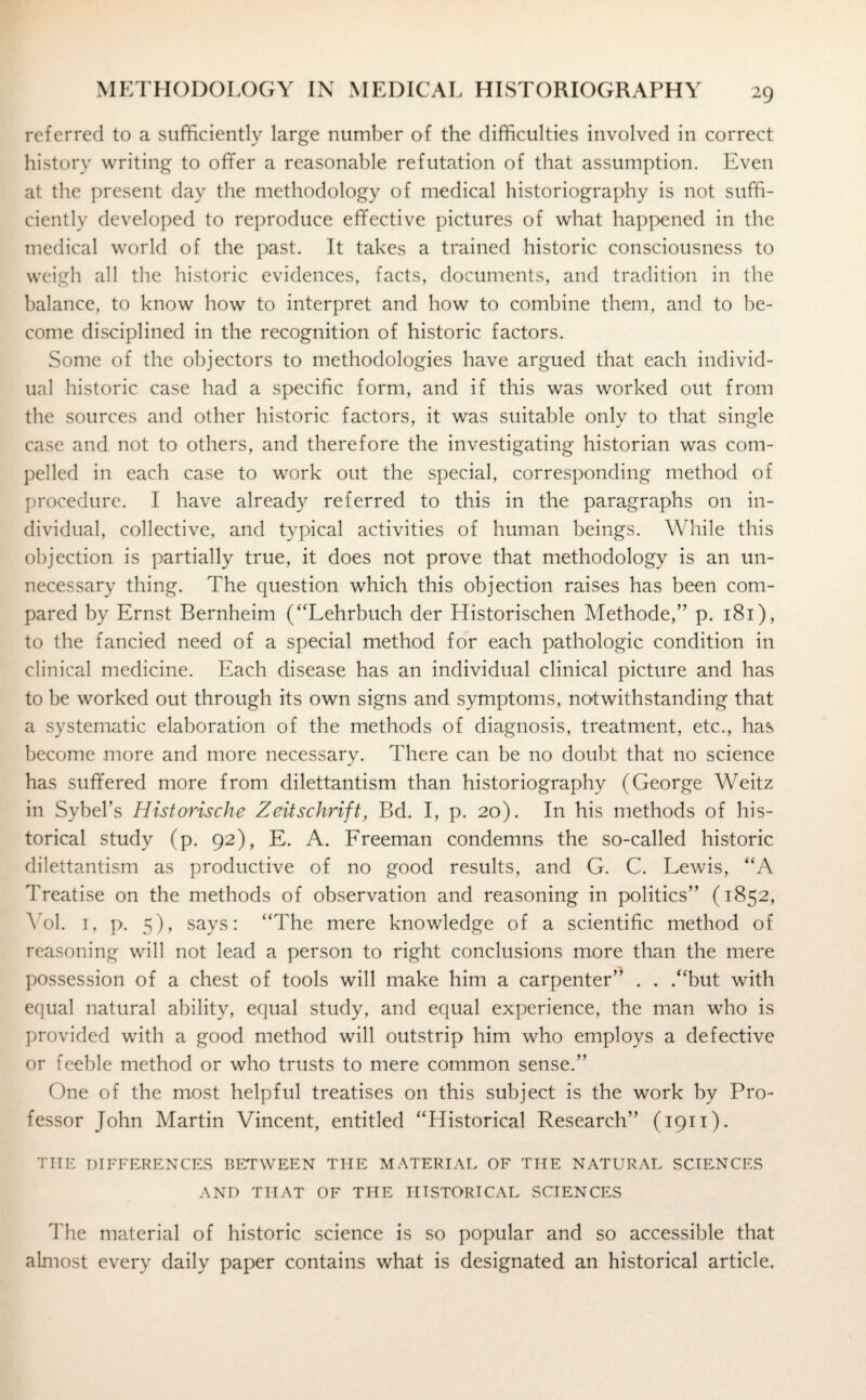 referred to a sufficiently large number of the difficulties involved in correct history writing to offer a reasonable refutation of that assumption. Even at the present day the methodology of medical historiography is not suffi¬ ciently developed to reproduce effective pictures of what happened in the medical world of the past. It takes a trained historic consciousness to weigh all the historic evidences, facts, documents, and tradition in the balance, to know how to interpret and how to combine them, and to be¬ come disciplined in the recognition of historic factors. Some of the objectors to methodologies have argued that each individ¬ ual historic case had a specific form, and if this was worked out from the sources and other historic factors, it was suitable only to that single case and not to others, and therefore the investigating historian was com¬ pelled in each case to work out the special, corresponding method of procedure. I have already referred to this in the paragraphs on in¬ dividual, collective, and typical activities of human beings. While this objection is partially true, it does not prove that methodology is an un¬ necessary thing. The question which this objection raises has been com¬ pared by Ernst Bernheim (“Lehrbuch der Historischen Methode,” p. 181), to the fancied need of a special method for each pathologic condition in clinical medicine. Each disease has an individual clinical picture and has to be worked out through its own signs and symptoms, notwithstanding that a systematic elaboration of the methods of diagnosis, treatment, etc., has become more and more necessary. There can be no doubt that no science has suffered more from dilettantism than historiography (George Weitz in Sybel’s Historische Zeitschrift, Bd. I, p. 20). In his methods of his¬ torical study (p. 92), E. A. Freeman condemns the so-called historic dilettantism as productive of no good results, and G. C. Lewis, “A Treatise on the methods of observation and reasoning in politics” (1852, Yol. 1, p. 5), says: “The mere knowledge of a scientific method of reasoning will not lead a person to right conclusions more than the mere possession of a chest of tools will make him a carpenter” . . .“but with equal natural ability, equal study, and equal experience, the man who is provided with a good method will outstrip him who employs a defective or feeble method or who trusts to mere common sense.” One of the most helpful treatises on this subject is the work by Pro¬ fessor John Martin Vincent, entitled “Historical Research” (1911). THE DIFFERENCES BETWEEN THE MATERIAL OF THE NATURAL SCIENCES AND THAT OF THE HISTORICAL SCIENCES The material of historic science is so popular and so accessible that almost every daily paper contains what is designated an historical article.