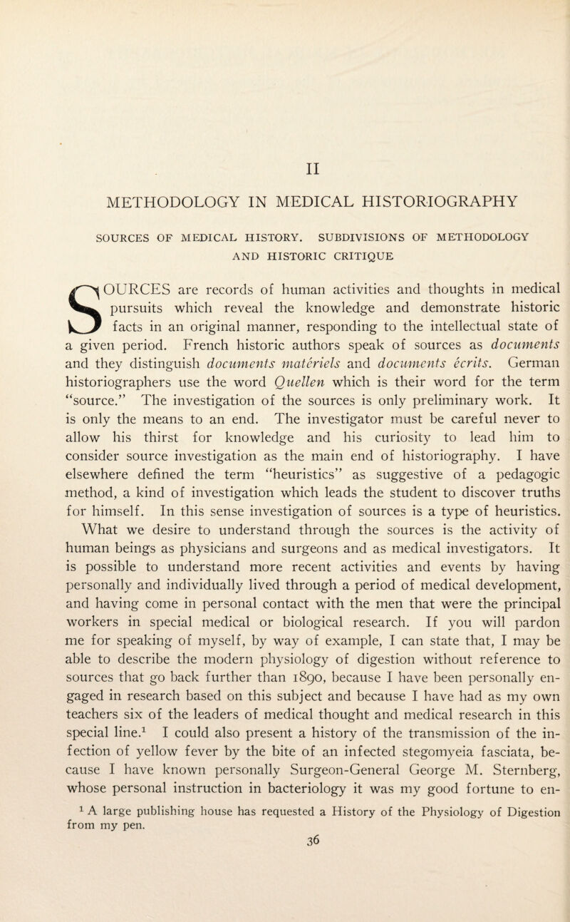 II METHODOLOGY IN MEDICAL HISTORIOGRAPHY SOURCES OF MEDICAL HISTORY. SUBDIVISIONS OF METHODOLOGY AND HISTORIC CRITIQUE SOURCES are records of human activities and thoughts in medical pursuits which reveal the knowledge and demonstrate historic facts in an original manner, responding to the intellectual state of a given period. French historic authors speak of sources as documents and they distinguish documents materiels and documents ecrits. German historiographers use the word Quellen which is their word for the term “source.” The investigation of the sources is only preliminary work. It is only the means to an end. The investigator must be careful never to allow his thirst for knowledge and his curiosity to lead him to consider source investigation as the main end of historiography. I have elsewhere defined the term “heuristics” as suggestive of a pedagogic method, a kind of investigation which leads the student to discover truths for himself. In this sense investigation of sources is a type of heuristics. What we desire to understand through the sources is the activity of human beings as physicians and surgeons and as medical investigators. It is possible to understand more recent activities and events by having personally and individually lived through a period of medical development, and having come in personal contact with the men that were the principal workers in special medical or biological research. If you will pardon me for speaking of myself, by way of example, I can state that, I may be able to describe the modern physiology of digestion without reference to sources that go back further than 1890, because I have been personally en¬ gaged in research based on this subject and because I have had as my own teachers six of the leaders of medical thought and medical research in this special line.1 I could also present a history of the transmission of the in¬ fection of yellow fever by the bite of an infected stegomyeia fasciata, be¬ cause I have known personally Surgeon-General George M. Sternberg, whose personal instruction in bacteriology it was my good fortune to en- 1 A large publishing house has requested a History of the Physiology of Digestion from my pen.