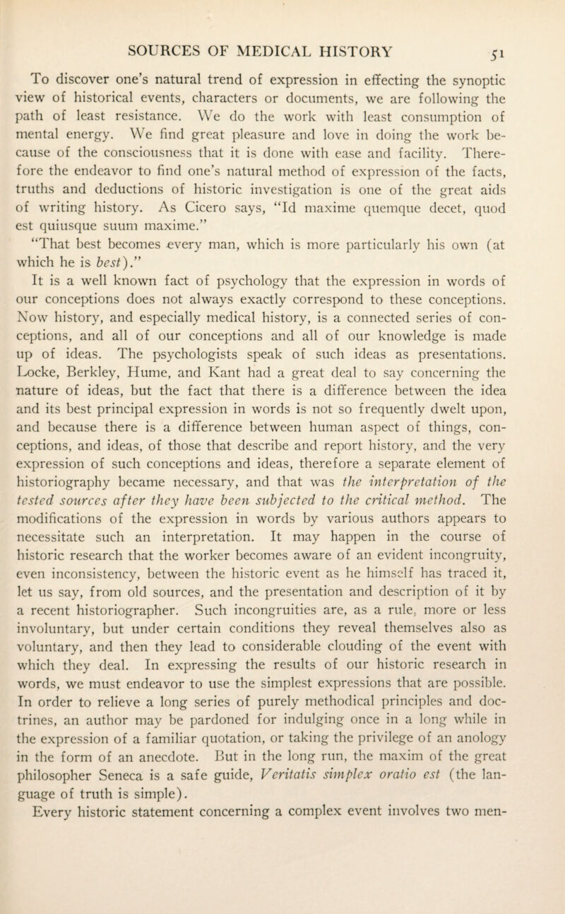 To discover one’s natural trend of expression in effecting the synoptic view of historical events, characters or documents, we are following the path of least resistance. We do the work with least consumption of mental energy. We find great pleasure and love in doing the work be¬ cause of the consciousness that it is done with ease and facility. There¬ fore the endeavor to find one’s natural method of expression of the facts, truths and deductions of historic investigation is one of the great aids of writing history. As Cicero says, “Id maxime quemque decet, quod est quiusque suum maxime.’’ “That best becomes -every man, which is more particularly his own (at which he is best).” It is a well known fact of psychology that the expression in words of our conceptions does not always exactly correspond to these conceptions. Now history, and especially medical history, is a connected series of con¬ ceptions, and all of our conceptions and all of our knowledge is made up of ideas. The psychologists speak of such ideas as presentations. Locke, Berkley, Hume, and Kant had a great deal to say concerning the nature of ideas, but the fact that there is a difference between the idea and its best principal expression in words is not so frequently dwelt upon, and because there is a difference between human aspect of things, con¬ ceptions, and ideas, of those that describe and report history, and the very expression of such conceptions and ideas, therefore a separate element of historiography became necessary, and that was the interpretation of the tested sources after they have been subjected to the critical method. The modifications of the expression in words by various authors appears to necessitate such an interpretation. It may happen in the course of historic research that the worker becomes aware of an evident incongruity, even inconsistency, between the historic event as he himself has traced it, let us say, from old sources, and the presentation and description of it by a recent historiographer. Such incongruities are, as a rule, more or less involuntary, but under certain conditions they reveal themselves also as voluntary, and then they lead to considerable clouding of the event with which they deal. In expressing the results of our historic research in words, we must endeavor to use the simplest expressions that are possible. In order to relieve a long series of purely methodical principles and doc¬ trines, an author may be pardoned for indulging once in a long while in the expression of a familiar quotation, or taking the privilege of an anology in the form of an anecdote. But in the long run, the maxim of the great philosopher Seneca is a safe guide, Veritatis simplex oratio est (the lan¬ guage of truth is simple). Every historic statement concerning a complex event involves two men-