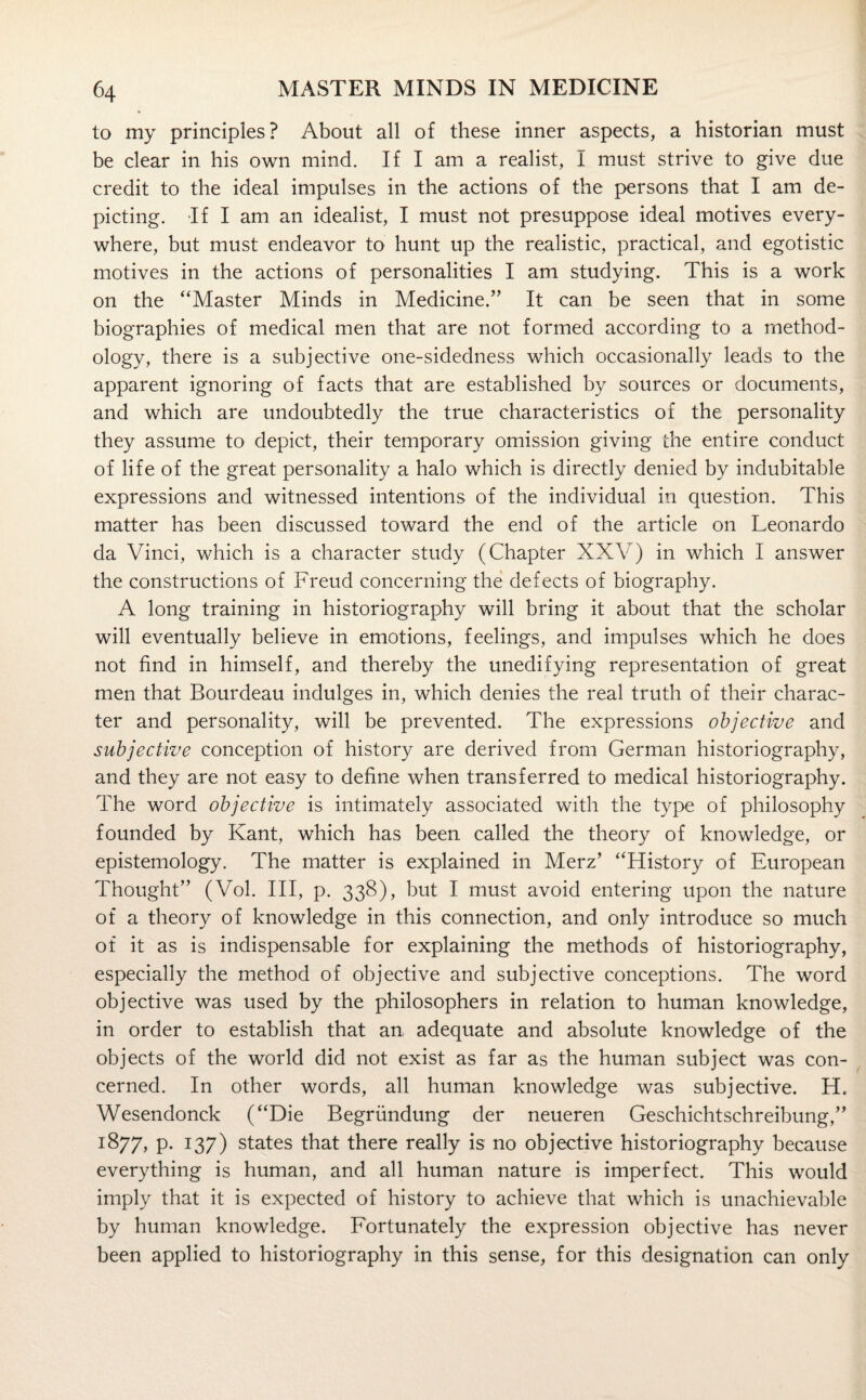 to my principles? About all of these inner aspects, a historian must be clear in his own mind. If I am a realist, I must strive to give due credit to the ideal impulses in the actions of the persons that I am de¬ picting. If I am an idealist, I must not presuppose ideal motives every¬ where, but must endeavor to hunt up the realistic, practical, and egotistic motives in the actions of personalities I am studying. This is a work on the “Master Minds in Medicine.” It can be seen that in some biographies of medical men that are not formed according to a method¬ ology, there is a subjective one-sidedness which occasionally leads to the apparent ignoring of facts that are established by sources or documents, and which are undoubtedly the true characteristics of the personality they assume to depict, their temporary omission giving the entire conduct of life of the great personality a halo which is directly denied by indubitable expressions and witnessed intentions of the individual in question. This matter has been discussed toward the end of the article on Leonardo da Vinci, which is a character study (Chapter XXV) in which I answer the constructions of Freud concerning the defects of biography. A long training in historiography will bring it about that the scholar will eventually believe in emotions, feelings, and impulses which he does not find in himself, and thereby the unedifying representation of great men that Bourdeau indulges in, which denies the real truth of their charac¬ ter and personality, will be prevented. The expressions objective and subjective conception of history are derived from German historiography, and they are not easy to define when transferred to medical historiography. The word objective is intimately associated with the type of philosophy founded by Kant, which has been called the theory of knowledge, or epistemology. The matter is explained in Merz’ “History of European Thought” (Vol. Ill, p. 338), but I must avoid entering upon the nature of a theory of knowledge in this connection, and only introduce so much of it as is indispensable for explaining the methods of historiography, especially the method of objective and subjective conceptions. The word objective was used by the philosophers in relation to human knowledge, in order to establish that an adequate and absolute knowledge of the objects of the world did not exist as far as the human subject was con¬ cerned. In other words, all human knowledge was subjective. H, Wesendonck (“Die Begrundung der neueren Geschichtschreibung,” 1877, p. 137) states that there really is no objective historiography because everything is human, and all human nature is imperfect. This would imply that it is expected of history to achieve that which is unachievable by human knowledge. Fortunately the expression objective has never been applied to historiography in this sense, for this designation can only