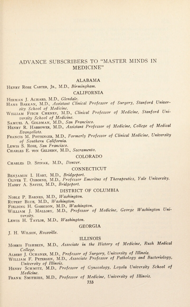 ADVANCE SUBSCRIBERS TO “MASTER MINDS IN MEDICINE” ALABAMA Henry Rose Carter, Jr., M.D., Birmingham. CALIFORNIA Herman J. Achard, M.D., Glendale. Hans Barkan, M.D., Assistant Clinical Professor of Surgery, Stanford Univer¬ sity School of Medicine. t . William Fitch Cheney, M.D., Clinical Professor of Medicine, Stanford Uni¬ versity School of Medicine. Samuel A. Goldman, M.D., San Francisco. . Henry R. Harrower, M.D., Assistant Professor of Medicine, College of Medical Evqticj € lists. Francis M. Pottenger, M.D., Formerly Professor of Clinical Medicine, University of Southern California. Lewis S. Rose, San Francisco. Charles E. von Geldern, M.D., Sacramento. COLORADO Charles D. Spivak, M.D., Denver. CONNECTICUT Benjamin I. Hart, M.D., Bridgeport. . Oliver T. Osborne, M.D., Professor Emeritus of Therapeutics, Yale University. Harry A. Savitz, M.D., Bridgeport. DISTRICT OF COLUMBIA Noble P. Barnes, M.D., Washington. Rupert Blue, M.D., Washington. Fielding H. Garrison, M.D., Washington. William J. Mallory, M.D., Professor of Medicine, George Washington Uni¬ versity. Lewis H. Taylor, M.D., Washington. GEORGIA J. H. Wilson, Rossville. ILLINOIS Morris Fishbein, M.D., Associate in the History of Medicine, Rush Medical College. Albert J. Ochsner, M.D., Professor of Surgery, University of Illinois. William F. Petersen, M.D., Associate Professor of Pathology and Bacteriology, University of Illinois. Henry Schmitz, M.D., Professor of Gynecology, Loyola University School of Medicine. ^ # . Frank Smithies, M.D., Professor of Medicine, University of Illinois.