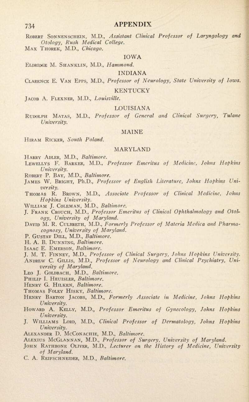 Robert Sonnenschein, M.D., Assistant Clinical Professor of Laryngology and Otology, Rush Medical College. Max Thorek, M.D., Chicago. IOWA Eldridge M. Shaniclin, M.D., Hammond. INDIANA Clarence E. Van Epps, M.D., Professor of Neurology, State University of Iowa. KENTUCKY Jacob A. Flexner, M.D., Louisville. LOUISIANA Rudolph Matas, M.D., Professor of General and Clinical Surgery, Tulane University. MAINE Hiram Ricker, South Poland. MARYLAND Harry Adler, M.D., Baltimore. Lewellys F. Barker, M.D., Professor Emeritus of Medicine, Johns Hof kins U niversity. Robert P. Bay, M.D., Baltimore. James W. Bright, Ph.D., Professor of English Literature, Johns Hopkins Uni¬ versity. Thomas R. Brown, M.D., Associate Professor of Clinical Medicine, Johns Hopkins University. William J. Coleman, M.D., Baltimore. J. Frank Crouch, M.D., Professor Emeritus of Clinical Ophthalmology and OtoU ogy, University of Maryland. David M. R. Culbreth, M.D., Formerly Professor of Materia Medic a and Pharma¬ cognosy, University of Maryland. P. Gustav Dill, M.D., Baltimore. H. A. B. Dunning, Baltimore. Isaac E. Emerson, Baltimore. J. M. T. Finney, M.D., Professor of Clinical Surgery, Johns Hopkins University. Andrew C. Gillis, M.D., Professor of Neurology and Clinical Psychiatry, Uni¬ versity of Maryland. Leo J. Goldbach, M.D., Baltimore. Philip I. Heuisler, Baltimore. Henry G. Hilken, Baltimore. Thomas Foley Hisky, Baltimore. Henry Barton Jacobs, M.D., Formerly Associate in Medicine, Johns Hopkins University. Howard A. Kelly, M.D., Professor Emeritus of Gynecology, Johns Hopkins U niversity. J. Williams Lord, M.D., Clinical Professor of Dermatology, Johns Hopkins University. Alexander D. McConachie, M.D., Baltimore. Alexius McGlannan, M.D., Professor of Surgery, University of Maryland. John Rathbone Oliver, M.D., Lecturer on the History of Medicine, University of Maryland. C. A. Reifschneider, M.D., Baltimore.