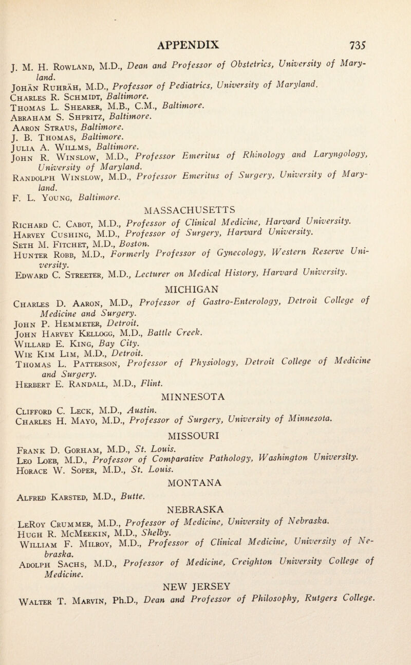 J. M. H. Rowland, M.D., Dean and Professor of Obstetrics, University of Mary¬ land. Johan Ruhrah, M.D., Professor of Pediatrics, University of Maryland. Charles R. Schmidt, Baltimore. Thomas L. Shearer, M.B., C.M., Baltimore. Abraham S. Shpritz, Baltimore. Aaron Straus, Baltimore. J. B. Thomas, Baltimore. Julia A. Willms, Baltimore. John R. Winslow, M.D., Professor Emeritus of Rhinology and Laryngology, University of Maryland. Randolph Winslow, M.D., Professor Emeritus of Surgery, University of Mary¬ land. F. L. Young, Baltimore. MASSACHUSETTS Richard C. Cabot, M.D., Professor of Clinical Medicine, Harvard University. Harvey Cushing, M.D., Professor of Surgery, Harvard University. Seth M. Fitchet, M.D., Boston. Hunter Robb, M.D., Formerly Professor of Gynecology, Western Reserve Uni¬ versity. . Edward C. Streeter, M.D., Lecturer on Medical History, Harvard University. MICHIGAN Charles D. Aaron, M.D., Professor of Gastro-Enterology, Detroit College of Medicine and Surgery. John P. Hemmeter, Detroit. John Harvey Kellogg, M.D., Battle Creek. Willard E. King, Bay City. Wie Kim Lim, M.D., Detroit. e Thomas L. Patterson, Professor of Physiology, Detroit College of Medicine and Surgery. Herbert E. Randall, M.D., Flint. MINNESOTA Clifford C. Leck, M.D., Austin. Charles H. Mayo, M.D., Professor of Surgery, University of Minnesota. MISSOURI Frank D. Gorham, M.D., St. Louis. Leo Loeb, M.D., Professor of Comparative Pathology, Washington University. Horace W. Soper, M.D., St. Louis. MONTANA Alfred Karsted, M.D., Butte. NEBRASKA LeRoy Crummer, M.D., Professor of Medicine, University of Nebraska. Hugh R. McMeekin, M.D., Shelby. _ # . William F. Milroy, M.D., Professor of Clinical Medicine, University of Ne- \)Y cisk a Adolph Sachs, M.D., Professor of Medicine, Creighton University College of Medicine. NEW JERSEY Walter T. Marvin, Ph.D., Dean and Professor of Philosophy, Rutgers College.