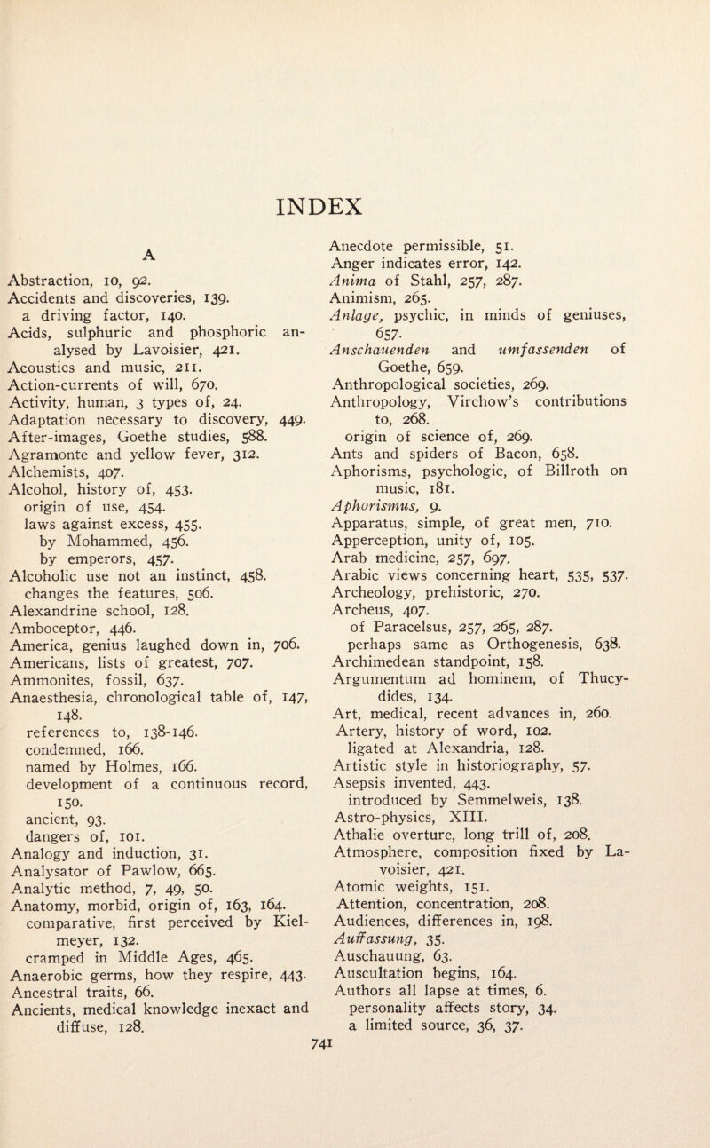 INDEX A Abstraction, io, 92. Accidents and discoveries, 139. a driving factor, 140. Acids, sulphuric and phosphoric an¬ alysed by Lavoisier, 421. Acoustics and music, 211. Action-currents of will, 670. Activity, human, 3 types of, 24. Adaptation necessary to discovery, 449. After-images, Goethe studies, 588. Agramonte and yellow fever, 312. Alchemists, 407. Alcohol, history of, 453. origin of use, 454. laws against excess, 455. by Mohammed, 456. by emperors, 457. Alcoholic use not an instinct, 458. changes the features, 506. Alexandrine school, 128. Amboceptor, 446. America, genius laughed down in, 706. Americans, lists of greatest, 707. Ammonites, fossil, 637. Anaesthesia, chronological table of, 147, 148. references to, 138-146. condemned, 166. named by Holmes, 166. development of a continuous record, 150- ancient, 93. dangers of, 101. Analogy and induction, 31. Analysator of Pawlow, 665. Analytic method, 7, 49, 50. Anatomy, morbid, origin of, 163, 164. comparative, first perceived by Kiel- meyer, 132. cramped in Middle Ages, 465. Anaerobic germs, how they respire, 443. Ancestral traits, 66. Ancients, medical knowledge inexact and diffuse, 128. Anecdote permissible, 51. Anger indicates error, 142. Anima of Stahl, 257, 287. Animism, 265. Anlage, psychic, in minds of geniuses, 657. Anschauenden and umfassenden of Goethe, 659. Anthropological societies, 269. Anthropology, Virchow’s contributions to, 268. origin of science of, 269. Ants and spiders of Bacon, 658. Aphorisms, psychologic, of Billroth on music, 181. Aphorismus, 9. Apparatus, simple, of great men, 710. Apperception, unity of, 105. Arab medicine, 257, 697. Arabic views concerning heart, 535, 537. Archeology, prehistoric, 270. Archeus, 407. of Paracelsus, 257, 265, 287. perhaps same as Orthogenesis, 638. Archimedean standpoint, 158. Argumentum ad hominem, of Thucy¬ dides, 134. Art, medical, recent advances in, 260. Artery, history of word, 102. ligated at Alexandria, 128. Artistic style in historiography, 57. Asepsis invented, 443. introduced by Semmelweis, 138. Astro-physics, XIII. Athalie overture, long trill of, 208. Atmosphere, composition fixed by La¬ voisier, 421. Atomic weights, 151. Attention, concentration, 208. Audiences, differences in, 198. Auffassung, 35. Auschauung, 63. Auscultation begins, 164. Authors all lapse at times, 6. personality affects story, 34. a limited source, 36, 37,