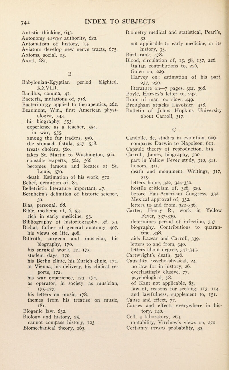 Autistic thinking, 643. Autonomy versus authority, 622. Automatism of history, 13. Aviators develop new nerve tracts, 675. Axioms, social, 23. Axotl, 681. B Babylonian-Egyptian period blighted, XXVIII. Bacillus, comma, 41. Bacteria, mutations of, 718. Bacteriology applied to therapeutics, 262. Beaumont, Wm., first American physi¬ ologist, 543. his biography, 553. experience as a teacher, 554. in war, 555. among the fur traders, 556. the stomach fistula, 557, 558. treats cholera, 560. takes St. Martin to Washington, 560. consults experts, 562, 566. becomes famous and locates at St. Louis, 570. death. Estimation of his work, 572. Belief, definition of, 84. Belletristic literature important, 47. Bernheim’s definition of historic science, 30. Bias, personal, 68. Bible, medicine of, 6, 53. rich in early medicine, 53. Bibliography of historiography, 38, 39. Bichat, father of general anatomy, 407. his views on life, 408. Billroth, surgeon and musician, his biography, 170. his surgical work, 171-175. student days, 170. his Berlin clinic, his Zurich clinic, 171. at Vienna, his delivery, his clinical re¬ ports, 172. his war experience, 173, 174. as operator, in society, as musician, 175-177- his letters on music, 178. themes from his treatise on music, 181. Biogenic law, 632. Biology and history, 25. cannot compass history, 123. Biomechanical theory, 263. Biometry medical and statistical, Pearl’s, 33- not applicable to early medicine, or its history, 33. Birth-rank, 478. Blood, circulation of, 13, 58, 137, 226. Italian contributions to, 226. Galen on, 229. Harvey on; estimation of his part, 237, 250. literature on—7 pages, 392, 398. Boyle, Harvey’s letter to, 247. Brain of man too slow, 449. Brougham attacks Lavoisier, 418. Bulletin of Johns Hopkins University about Carroll, 317. C Candolle, de, studies in evolution, 609. compares Darwin to Napoleon, 611. Capsule theory of reproduction, 615. Carroll, James, biography, 300. part in Yellow Fever study, 310, 311. honors, 311. death and monument. Writings, 317, 319- letters home, 322, 324-330. hostile criticism of, 328, 329. before Pan-American Congress, 332. Mexical approval of, 332. letters to and from, 322-336. Carter, Henry R., work in Yellow Fever, 337-339- determines period of infection, 337. biography. Contributions to quaran¬ tine, 338. aids Lazear and Carroll, 339. letters to and from, 340. letters about degree, 341-345. Cartwright’s death, 326. Causality, psycho-physical, 24. no law for in history, 26. everlastingly elusive, 77. psychological, 78. of Kant not applicable, 83. law of, reasons for seeking, 113, 114. and lawfulness, supplement to, 151. Cause and effect, 77. Causes and effects everywhere in his¬ tory, 140. Cell, a laboratory, 263. mutability, Virchow’s views on, 270. Certainty versus probability, 33.