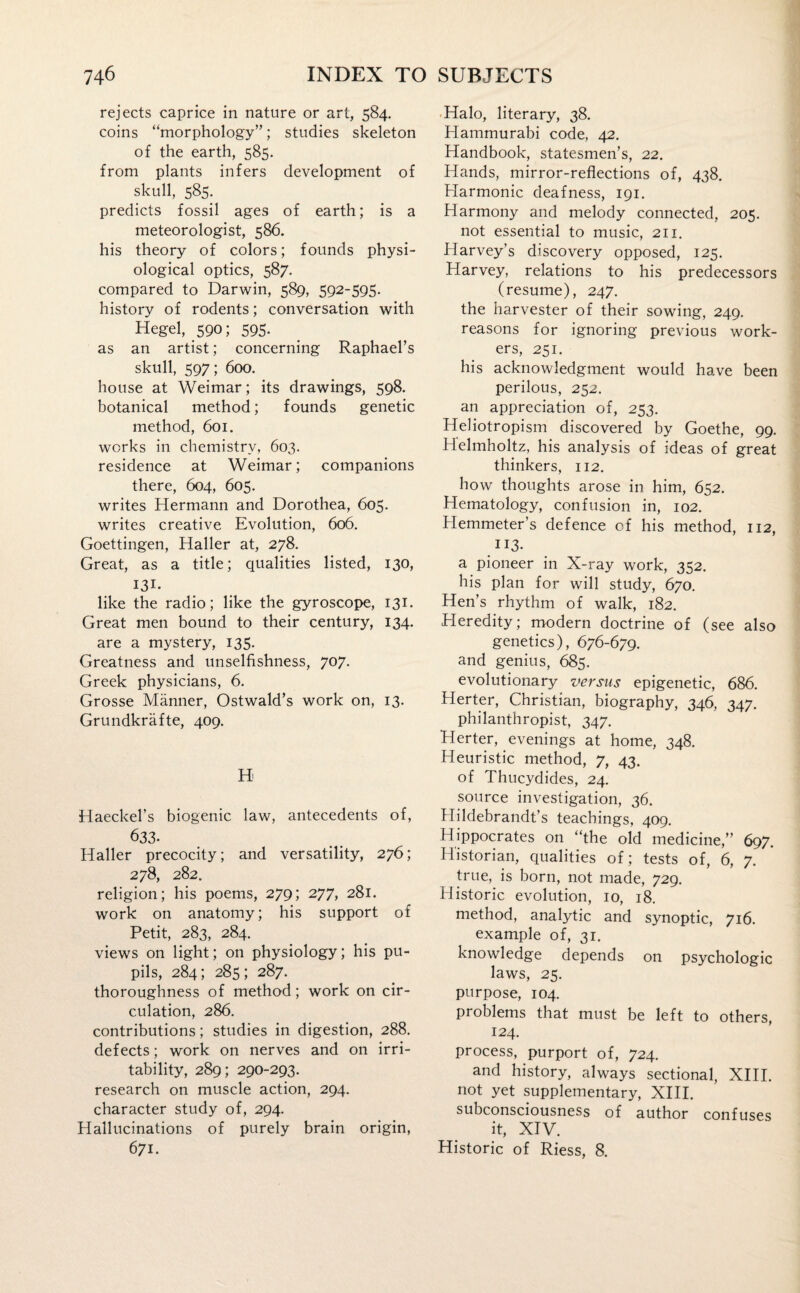 rejects caprice in nature or art, 584. coins “morphology”; studies skeleton of the earth, 585. from plants infers development of skull, 585. predicts fossil ages of earth; is a meteorologist, 586. his theory of colors; founds physi¬ ological optics, 587. compared to Darwin, 589, 592-595. history of rodents; conversation with Hegel, 590; 595. as an artist; concerning Raphael’s skull, 597; 600. house at Weimar; its drawings, 598. botanical method; founds genetic method, 601. works in chemistry, 603. residence at Weimar; companions there, 604, 605. writes Hermann and Dorothea, 605. writes creative Evolution, 606. Goettingen, Haller at, 278. Great, as a title; qualities listed, 130, 131- like the radio; like the gyroscope, 131. Great men bound to their century, 134. are a mystery, 135. Greatness and unselfishness, 707. Greek physicians, 6. Grosse Manner, Ostwald’s work on, 13. Grundkrafte, 409. H Haeckel’s biogenic law, antecedents of, 633- Haller precocity; and versatility, 276; 278, 282. religion; his poems, 279; 277, 281. work on anatomy; his support of Petit, 283, 284. views on light; on physiology; his pu¬ pils, 284; 285; 287. thoroughness of method; work on cir¬ culation, 286. contributions; studies in digestion, 288. defects; work on nerves and on irri¬ tability, 289; 290-293. research on muscle action, 294. character study of, 294. Hallucinations of purely brain origin, 671. Halo, literary, 38. Hammurabi code, 42. Handbook, statesmen’s, 22. Hands, mirror-reflections of, 438. Harmonic deafness, 191. Harmony and melody connected, 205. not essential to music, 211. Harvey’s discovery opposed, 125. Harvey, relations to his predecessors (resume), 247. the harvester of their sowing, 249. reasons for ignoring previous work¬ ers, 251. his acknowledgment would have been perilous, 252. an appreciation of, 253. Heliotropism discovered by Goethe, 99. Helmholtz, his analysis of ideas of great thinkers, 112. how thoughts arose in him, 652. Hematology, confusion in, 102. Hemmeter’s defence of his method, 112, U3- a pioneer in X-ray work, 352. his plan for will study, 670. Hen’s rhythm of walk, 182. Heredity; modern doctrine of (see also genetics), 676-679. and genius, 685. evolutionary versus epigenetic, 686. Herter, Christian, biography, 346, 347. philanthropist, 347. Herter, evenings at home, 348. Heuristic method, 7, 43. of Thucydides, 24. source investigation, 36. Hildebrandt’s teachings, 409. Hippocrates on “the old medicine,” 697. Historian, qualities of; tests of, 6, 7. true, is born, not made, 729. Historic evolution, 10, 18. method, analytic and synoptic, 716. example of, 31. knowledge depends on psychologic laws, 25. purpose, 104. problems that must be left to others, 124. process, purport of, 724. and history, always sectional, XIII. not yet supplementary, XIII. subconsciousness of author confuses it, XIV. Historic of Riess, 8.