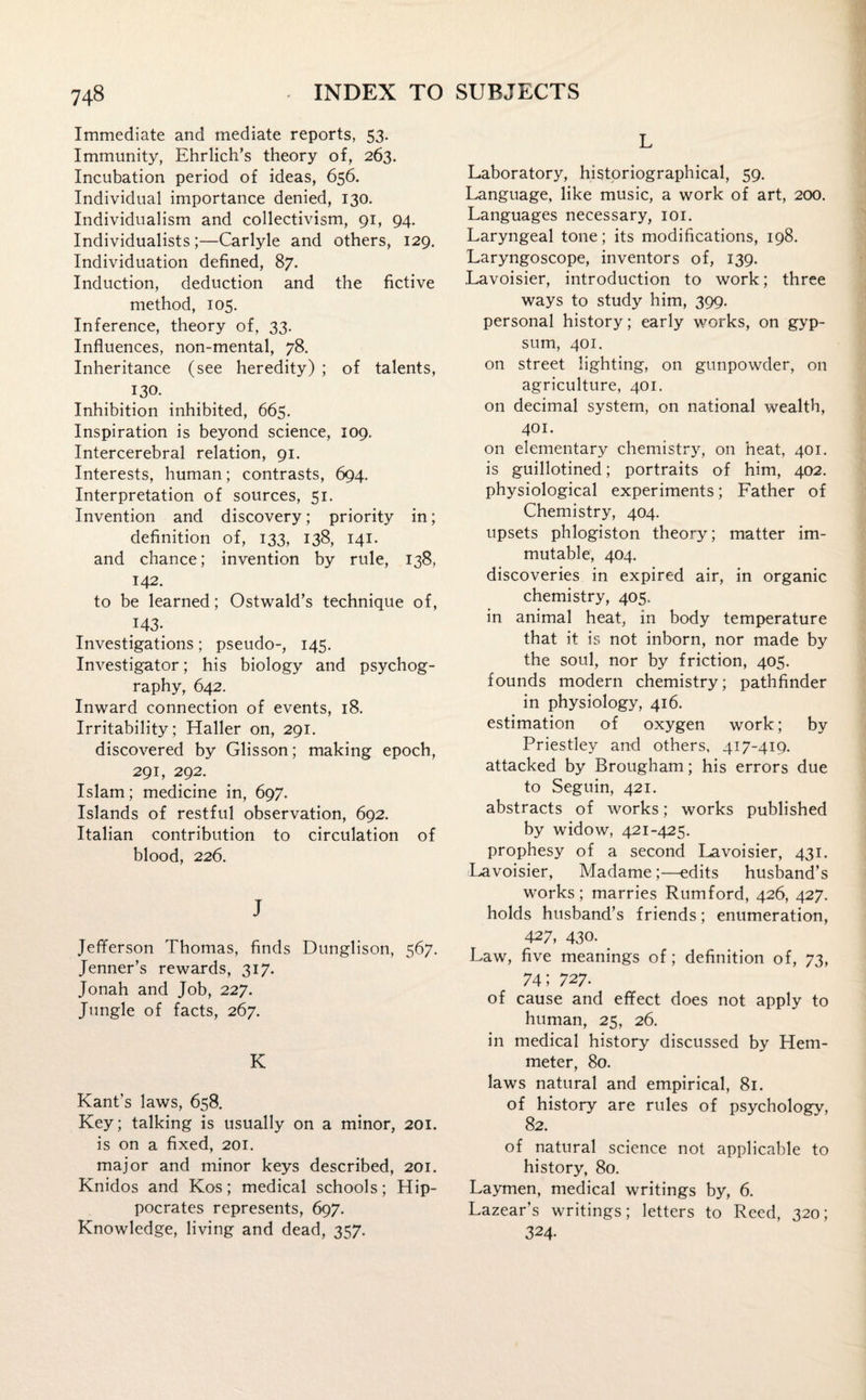 Immediate and mediate reports, 53. Immunity, Ehrlich’s theory of, 263. Incubation period of ideas, 656. Individual importance denied, 130. Individualism and collectivism, 91, 94. Individualists ;—Carlyle and others, 129. Individuation defined, 87. Induction, deduction and the fictive method, 105. Inference, theory of, 33. Influences, non-mental, 78. Inheritance (see heredity) ; of talents, 130. Inhibition inhibited, 665. Inspiration is beyond science, 109. Intercerebral relation, 91. Interests, human; contrasts, 694. Interpretation of sources, 51. Invention and discovery; priority in; definition of, 133, 138, 141. and chance; invention by rule, 138, 142. to be learned; Ostwald’s technique of, J43- Investigations; pseudo-, 145. Investigator; his biology and psychog- raphy, 642. Inward connection of events, 18. Irritability; Haller on, 291. discovered by Glisson; making epoch, 291, 292. Islam; medicine in, 697. Islands of restful observation, 692. Italian contribution to circulation of blood, 226. J Jefferson Thomas, finds Dunglison, 567. Jenner’s rewards, 317. Jonah and Job, 227. Jungle of facts, 267. K Kant’s laws, 658. Key; talking is usually on a minor, 201. is on a fixed, 201. major and minor keys described, 201. Knidos and Kos; medical schools; Hip¬ pocrates represents, 697. Knowledge, living and dead, 357. L Laboratory, historiographical, 59. Language, like music, a work of art, 200. Languages necessary, 101. Laryngeal tone; its modifications, 198. Laryngoscope, inventors of, 139. Lavoisier, introduction to work; three ways to study him, 399. personal history; early works, on gyp¬ sum, 401, on street lighting, on gunpowder, on agriculture, 401. on decimal system, on national wealth, 401. on elementary chemistry, on heat, 401. is guillotined; portraits of him, 402. physiological experiments; Father of Chemistry, 404. upsets phlogiston theory; matter im¬ mutable, 404. discoveries in expired air, in organic chemistry, 405. in animal heat, in body temperature that it is not inborn, nor made by the soul, nor by friction, 405. founds modern chemistry; pathfinder in physiology, 416. estimation of oxygen work; by Priestley and others, 417-419, attacked by Brougham; his errors due to Seguin, 421. abstracts of works; works published by widow, 421-425. prophesy of a second Lavoisier, 431. Lavoisier, Madame ;—edits husband’s works; marries Rumford, 426, 427. holds husband’s friends; enumeration, 427, 430. _ Law, five meanings of; definition of, 73, 74; 727. of cause and effect does not apply to human, 25, 26. in medical history discussed by Hem- meter, 80. laws natural and empirical, 81. of history are rules of psychology, 82. of natural science not applicable to history, 80. Laymen, medical writings by, 6. Lazear’s writings; letters to Reed, 320; 324-