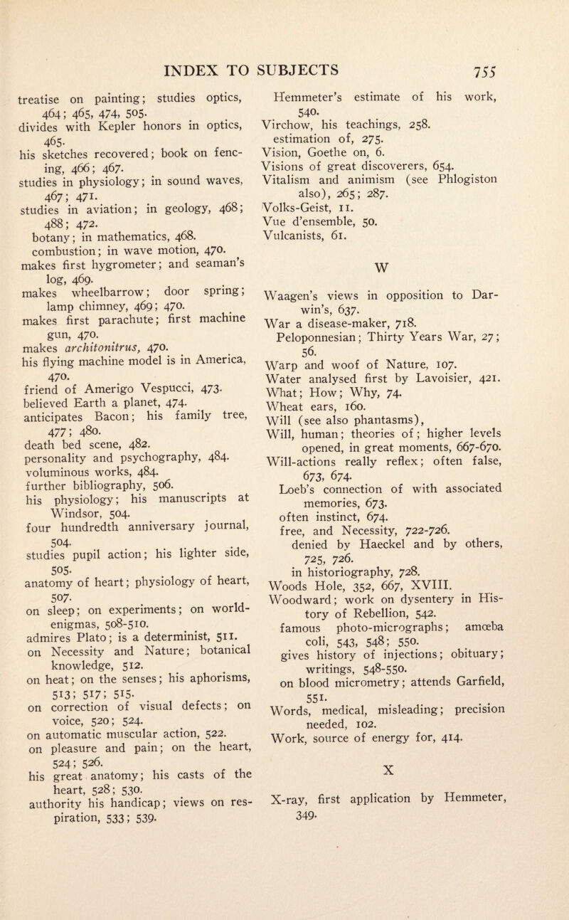 treatise on painting; studies optics, 464; 465, 474, 505- divides with Kepler honors in optics, 465- his sketches recovered; book on fenc¬ ing, 466; 467. studies in physiology; in sound waves, 467; 471. studies in aviation; in geology, 468; 488; 472- botany; in mathematics, 468. combustion; in wave motion, 470. makes first hygrometer; and seaman’s log, 469. makes wheelbarrow; door spring; lamp chimney, 469; 470. makes first parachute; first machine gun, 470. makes architonitrus, 470. his flying machine model is in America, 470. friend of Amerigo Vespucci, 473. believed Earth a planet, 474. anticipates Bacon; his family tree, 477; 480. death bed scene, 482. personality and psychography, 484. voluminous works, 484. further bibliography, 506. his physiology; his manuscripts at Windsor, 504. four hundredth anniversary journal, 504. studies pupil action; his lighter side, 505- anatomy of heart; physiology of heart, 5°7* . „ on sleep; on experiments; on world- enigmas, 508-510. admires Plato; is a determinist, 511* on Necessity and Nature; botanical knowledge, 512. on heat; on the senses; his aphorisms, 513; 5U; 515. on correction of visual defects; on voice, 520; 524. on automatic muscular action, 522. on pleasure and pain; on the heart, 524; 526. his great anatomy; his casts of the heart, 528; 530- authority his handicap; views on res¬ piration, 533; 539- Hemmeter’s estimate of his work, 54°- Virchow, his teachings, 258. estimation of, 275. Vision, Goethe on, 6. Visions of great discoverers, 654. Vitalism and animism (see Phlogiston also), 265; 287. Volks-Geist, 11. Vue d’ensemble, 50. Vulcanists, 61. W Waagen’s views in opposition to Dar¬ win’s, 637. War a disease-maker, 718. Peloponnesian; Thirty Years War, 27; 56. Warp and woof of Nature, 107. Water analysed first by Lavoisier, 421. What; How; Why, 74. Wheat ears, 160. Will (see also phantasms), Will, human; theories of; higher levels opened, in great moments, 667-670. Will-actions really reflex; often false, 673, 674. Loeb’s connection of with associated memories, 673. often instinct, 674. free, and Necessity, 722-726. denied by Haeckel and by others, 725, 726. in historiography, 728. Woods Hole, 352, 667, XVIII. Woodward; work on dysentery in His¬ tory of Rebellion, 542. famous photo-micrographs; amoeba coli, 543, 548; 550. gives history of injections; obituary; writings, 548-550. on blood micrometry; attends Garfield, 551- Words, medical, misleading; precision needed, 102. Work, source of energy for, 414. X X-ray, first application by Hemmeter, 349-