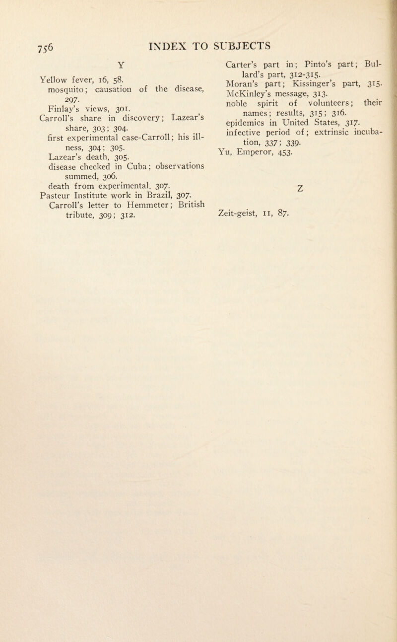 Y Yellow fever, 16, 58. mosquito; causation of the disease, 297. Finlay’s views, 301. Carroll’s share in discovery; Lazear’s share, 303; 304. first experimental case-Carroll; his ill¬ ness, 304; 305. Lazear’s death, 305. disease checked in Cuba; observations summed, 306. death from experimental, 307. Pasteur Institute work in Brazil, 307. Carroll’s letter to Hemmeter; British tribute, 309; 312. Carter’s part in; Pinto’s part; Bul¬ lard’s part, 312-315. Moran’s part; Kissinger’s part, 315. McKinley’s message, 313. noble spirit of volunteers; their names; results, 315; 316. epidemics in United States, 317. infective period of; extrinsic incuba¬ tion, 337; 339. Yu, Emperor, 453. Z Zeit-geist, 11, 87.