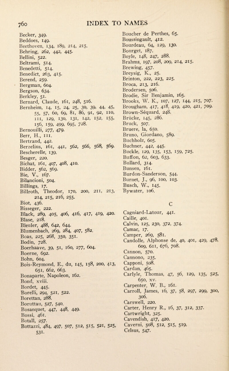 Becker, 349. Beddoes, 149. Beethoven, 134, 189, 214, 215. Behring, 262, 442, 445. Bellini, 522. Beltrami, 514. Benedetti, 514. Benedict, 263, 415. Berend, 259. ' Bergman, 604. Bergson, 634. Berkley, 51. Bernard, Claude, 161, 248, 516. Bernheim, 14, 15, 24, 25, 30, 39, 44, 45, 55, 57, 60, 69, 81, 86, 91, 92, no, hi, 129, 130, 131, 142, 152, 155, 156, 159, 499, 695, 728. Bernouilli, 277, 479. Berr, H., in. Bertrand, 442. Berzelius, 161, 441, 562, 566, 568, 569. Bescherelle, 139. Besger, 220. Bichat, 161, 407, 408, 410. Bidder, 562, 569. Bie, V., 167. Bilancioni, 504. Billings, 17. Billroth, Theodor, 170, 200, 211, 213, 214, 215, 216, 255. Biot, 436. Bisseger, 222. Black, 289, 405, 406, 416, 417, 4T9, 420. Blase, 218. Bleuler, 488, 642, 644. Blumenbach, 269, 284, 407, 582. Boas, 225, 268, 350, 351. Bodin, 728. Boerhaave, 39, 5C 160, 277, 604. Boerne, 692. Bohn, 604. Bois-Reymond, E., du, 145, 158, 200, 413, 651, 662, 663. Bonaparte, Napoleon, 162. Bond, xviii. Bordet, 445. Borelli, 294, 521, 522. Borettan, 288. Boruttau, 527, 540. Bosanquet, 447, 44^, 449- Bossi, 461. Botall, 257. Bottazzi, 484, 497, 507, 512, 515, 521, 525, 53i. Boucher de Perthes, 65. Boussingault, 412. Bourdeau, 64, 129, 130. Bourget, 187. Boyle, 148, 247, 288. Brahms, 197, 208, 209, 214, 215. Brewing, 457. Breysig, K., 25. Brinton, 222, 223, 225. Broca, 213, 216. Brodersen, 506. Brodie, Sir Benjamin, 165. Brooks, W. K., 107, 127, 144, 215, 707. Brougham, 417, 418, 419, 420, 421, 709. Brown-Sequard, 24S. Briicke, 145, 286. Bruck, 507. Bruere, la, 650. Bruno, Giordano, 589. Buchholz, 605. Buchner, 442, 445. Buckle, 129, 135, 153, 159, 725. Buffon, 62, 603, 633. Bullard, 314. Bunsen, 161. Burdon-Sanderson, 544. Burnet, J., 96, 100, 103. Busch, W., 145. By water, 106. C Cagniard-Latour, 441. Caille, 401. Calvin, 125, 230, 372, 374. Camac, 17. Camper, 269, 581. Candolle, Alphonse de, 40, 401, 429, 478, 609, 611, 676, 708. Cannon, 570. Cannono, 235. Capponi, 508. Cardan, 465. Carlyle, Thomas, 47, 56, 129, 135, 525, 650, xv. Carpenter, W. B., 161. Carroll, James, 16, 37, 58, 297, 299, 300, 306. Carswell, 220. Carter, Henry R., 16, 37, 312, 337. Cartwright, 325. Cavendish, 417, 420. Caverni, 508, 512, 515, 519. Celsus, 547.