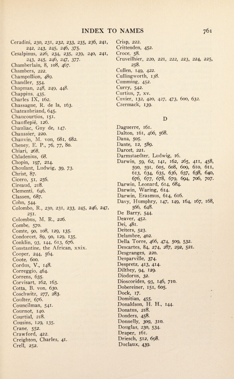 Ceradini, 230, 231, 232, 233, 235, 236, 241, 242, 243, 245, 246, 375- Cesalpinus, 226, 234, 235, 239, 240, 241, 243, 245, 246, 247, 377. Chamberlain, 8, 108, 467. Chambers, 222. Champollion, 489. Chandler, 554. Chapman, 248, 249, 448. Chappius, 435. Charles IX, 162. Chassagne, R. de la, 163. Chateaubriand, 645. Chaucourtios, 151. Chaufcfepie, 126. Chauliac, Guy de, 147. Chaussier, 220. Chauvin, M. von, 681, 682. Cheney, E. P., 76, 77, 80. Chiari, 268. Chladenius, 68. Chopin, 197, 214. Choulant, Ludwig, 39, 73. Christ, 87. Cicero, 51, 256. Cireaud, 218. Clementi, 646. Classen, 687. Cohn, 544. Colombo, R., 230, 231, 233, 245, 246, 247, 251- Colombus, M. R., 226. Combe, 570. Comte, 90, 108, 129, 135. Condorcet, 89, 90, 129, 135. Conklin, 93, 144, 613, 676. Constantine, the African, xxix. Cooper, 244, 564. Coote, 600. Cordus, V., 148. Correggio, 464. Correns, 635. Corvisart, 162, 163. Cotta, B. von, 630. Coschwitz, 277, 283. Coulter, 676. Councilman, 541. Cournot, 140. Courtial, 218. Cousins, 129, 135. Crane, 552. Crawford, 422. Creighton, Charles, 41. Crell, 252. Crisp, 222. Crittenden, 452. Croce, 58. Cruveilhier, 220, 221, 222, 223, 224, 225, 258. Cullen, 149, 422. Cullingworth, 138. Cumming, 452. Curry, 542. Curtius, 7, xv. Cuvier, 132, 420, 427, 473, 600, 632. Czermack, 139. D Daguerre, 161. Dalton, 161, 466, 568. Dana, 505. Dante, 12, 589. Darcet, 221. Darmstaedter, Ludwig, 16. Darwin, 59, 62, 141, 162, 265, 411, 458, 590, 591, 605, 608, 609, 610, 611, 613, 634, 635, 636, 637, 638, 640, 676, 677, 678, 679, 694, 706, 707. Darwin, Leonard, 614, 684. Darwin, Waring, 614. Darwin, Erasmus, 614, 616. Davy, Humphry, 147, 149, 164, 167, 168, 566, 648. De Barry, 544. Deaver, 452. Dei, 481. Deiters, 523. Delambre, 402. Della Torre, 466, 474, 509, 532. Descartes, 84, 274, 287, 292, 521. Desgranges, 220. Desparville, 374. Despretz, 413, 414. Dilthey, 94, 129. Diodorus, 32. Dioscorides, 93, 146, 710. Dobereiner, 151, 605. Dock, 17. Domitian, 455. Donaldson, H. H., 144. Donatus, 218. Donders, 458. Donnelly, 309, 310. Douglas, 230, 534. Draper, 161. Driesch, 512, 698. Duclaux, 439.