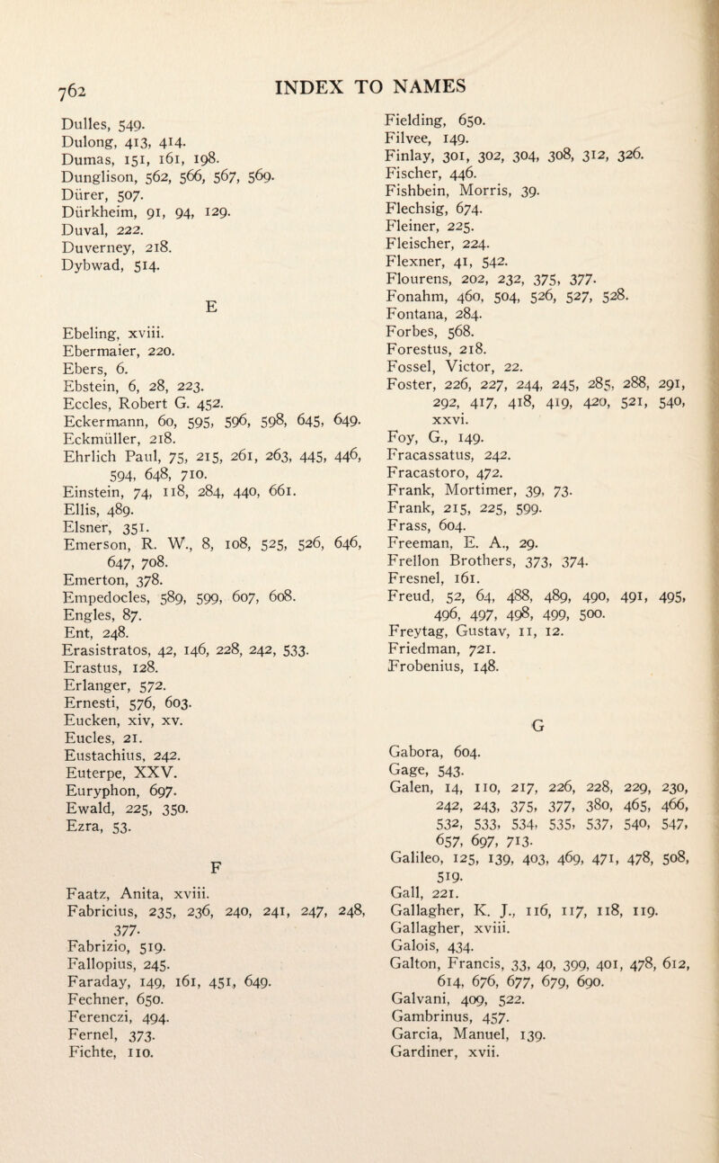 Dulles, 54c). Dulong, 413, 4X4- Dumas, 151, 161, 198. Dunglison, 562, 566, 567, 569. Diirer, 507. Durkheim, 91, 94, 129. Duval, 222. Duverney, 218. Dybwad, 514. E Ebeling, xviii. Ebermaier, 220. Ebers, 6. Ebstein, 6, 28, 223. Eccles, Robert G. 452. Eckermann, 60, 595, 596, 598, 645, 649. Eckmiiller, 218. Ehrlich Paul, 75, 215, 261, 263, 445, 446, 594, 648, 710. Einstein, 74, 118, 284, 440, 661. Ellis, 489. Eisner, 351. Emerson, R. W., 8, 108, 525, 526, 646, 647, 708. Emerton, 378. Empedocles, 589, 599, 607, 608. Engles, 87. Ent, 248. Erasistratos, 42, 146, 228, 242, 533. Erastus, 128. Erlanger, 572. Ernesti, 576, 603. Eucken, xiv, xv. Eucles, 21. Eustachius, 242. Euterpe, XXV. Euryphon, 697. Ewald, 225, 350. Ezra, 53. F Faatz, Anita, xviii. Fabricius, 235, 236, 240, 241, 247, 248, 377- Fabrizio, 519. Fallopius, 245. Faraday, 149, 161, 451, 649. Fechner, 650. Ferenczi, 494. Fernel, 373. Fichte, no. Fielding, 650. Filvee, 149. Finlay, 301, 302, 304, 308, 312, 326. Fischer, 446. Fishbein, Morris, 39. Flechsig, 674. Fleiner, 225. Fleischer, 224. Flexner, 41, 542. Flourens, 202, 232, 375, 377. Fonahm, 460, 504, 526, 527, 528. Fontana, 284. Forbes, 568. Forestus, 218. Fossel, Victor, 22. Foster, 226, 227, 244, 245, 285, 288, 291, 292, 417, 418, 419, 420, 521, 54°, xxvi. Foy, G., 149. Fracassatus, 242. Fracastoro, 472. Frank, Mortimer, 39, 73. Frank, 215, 225, 599- Frass, 604. Freeman. E. A., 29. Freilon Brothers, 373, 374. Fresnel, 161. Freud, 52, 64, 488, 489, 490, 49E 495, 496, 497, 498, 499, 500. Freytag, Gustav, n, 12. Friedman, 721. Frobenius, 148. G Gabora, 604. Gage, 543. Galen, 14, no, 217, 226, 228, 229, 230, 242, 243, 375, 377, 38o, 465, 466, 532, 533, 534, 535, 537, 54«, 547, 657, 697, 713. Galileo, 125, 139, 403, 469, 471, 478, 508, 5i9. Gall, 221. Gallagher, K. J., 116, 117, 118, 119. Gallagher, xviii. Galois, 434. Galton, Francis, 33, 40, 399, 401, 478, 612, 614, 676, 677, 679, 690. Galvani, 409, 522. Gambrinus, 457. Garcia, Manuel, 139. Gardiner, xvii.