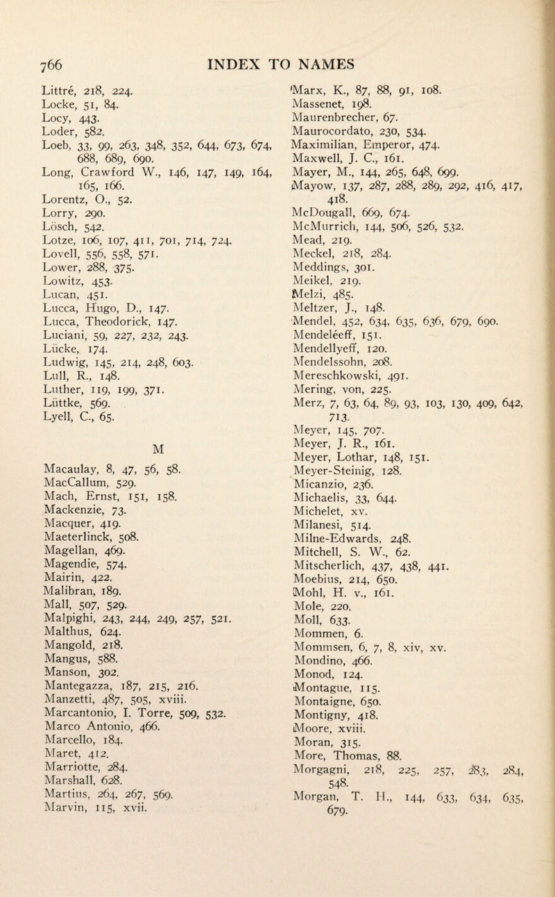 Littre, 218, 224. Locke, 51, 84. Locy, 443. Loder, 582. Loeb, 33, 99, 263, 348, 352, 644, 673, 674, 688, 689, 690. Long, Crawford W., 146, 147, 149, 164, 165, 166. Lorentz, O., 52. Lorry, 290. Losch, 542. Lotze, 106, 107, 411, 701, 714, 724. Lovell, 556, 558, 571. Lower, 288, 375. Lowitz, 453. Lucan, 451. Lucca, Hugo, D., 147. Lucca, Theodorick, 147. Luciani, 59, 227, 232, 243. Liicke, 174. Ludwig, 145, 214, 248, 603. Lull, R., 148. Luther, 119, 199, 371. Liittke, 569. Lyell, C., 65. M Macaulay, 8, 47, 56, 58. MacCallum, 529. Mach, Ernst, 151, 158. Mackenzie, 73. Macquer, 419. Maeterlinck, 508. Magellan, 469. Magendie, 574. Mairin, 422. Malibran, 189. Mall, 507, 529. Malpighi, 243, 244, 249, 257, 521. Malthus, 624. Mangold, 218. Mangus, 588. Manson, 302. Mantegazza, 187, 215, 216. Manzetti, 487, 505, xviii. Marcantonio, I. Torre, 509, 532. Marco Antonio, 466. Marcello, 184. Maret, 412. Marriotte, 284. Marshall, 628. Martins, 264, 267, 569. Marvin, 115, xvii. Marx, K., 87, 88, 91, 108. Massenet, 198. Maurenbrecher, 67. Maurocordato, 230, 534. Maximilian, Emperor, 474. Maxwell, J. C., 161. Mayer, M., 144, 265, 648, 699. Mayow, 137, 287, 288, 289, 292, 416, 417, 418. McDougall, 669, 674. McMurrich, 144, 506, 526, 532. Mead, 219. Meckel, 218, 284. Meddings, 301. Meikel, 219. Melzi, 485. Meltzer, J., 148. Mendel, 452, 634, 635, 636, 679, 690. Mendeleeff, 151. Mendellyeff, 120. Mendelssohn, 208. Mereschkowski, 491. Mering, von, 225. Merz, 7, 63, 64, 89, 93, 103, 130, 409, 642, 713. Meyer, 145, 707. Meyer, J. R., 161. Meyer, Lothar, 148, 151. Meyer-Steinig, 128. Micanzio, 236. Michaelis, 33, 644. Michelet, xv. Milanesi, 514. Milne-Edwards, 248. Mitchell, S. W., 62. Mitscherlich, 437, 438, 441. Moebius, 214, 650. Mohl, H. v., 161. Mole, 220. Moll, 633. Mommen, 6. Mommsen, 6, 7, 8, xiv, xv. Mondino, 466. Monod, 124. Montague, 115. Montaigne, 650. Montigny, 418. Moore, xviii. Moran, 315. More, Thomas, 88. Morgagni, 218, 225, 257, 283, 284, 548. Morgan, T. H., 144, 633, 634, 635, 679.