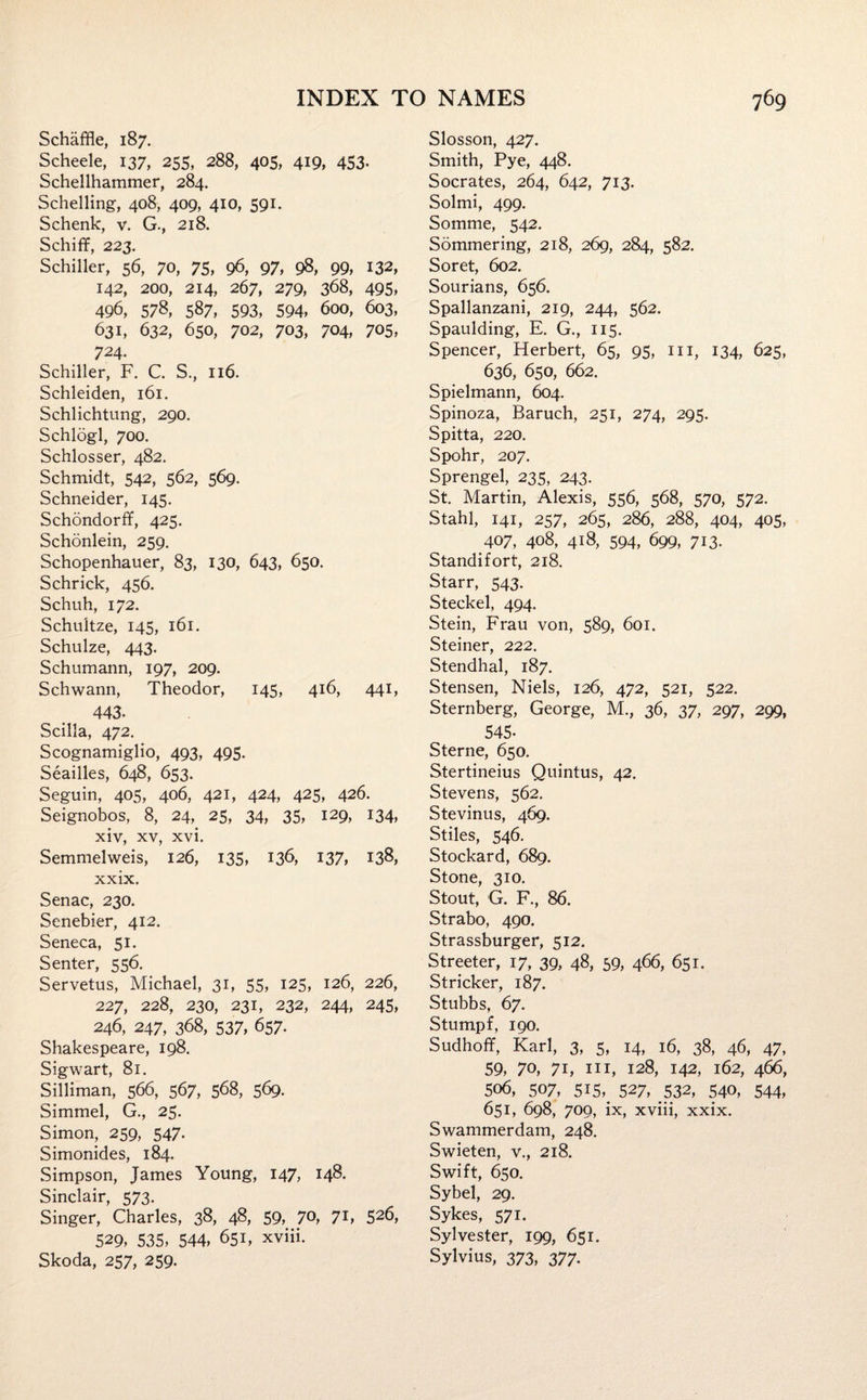 Schaffle, 187. Scheele, 137, 255, 288, 405, 419, 453- Schellhammer, 284. Schelling, 408, 409, 410, 591. Schenk, v. G., 218. Schiff, 223. Schiller, 56, 70, 75, 96, 97, 98, 99, 132, 142, 200, 214, 267, 279, 368, 495, 496, 578, 587, 593, 594, 600, 603, 631, 632, 650, 702, 703, 704, 705, 724. Schiller, F. C. S., 116. Schleiden, 161. Schlichtung, 290. Schlogl, 700. Schlosser, 482. Schmidt, 542, 562, 569, Schneider, 145. Schondorff, 425. Schonlein, 259. Schopenhauer, 83, 130, 643, 650. Schrick, 456. Schuh, 172. Schultze, 145, 161. Schulze, 443. Schumann, 197, 209. Schwann, Theodor, 145, 416, 441, 443- Scilla, 472. Scognamiglio, 493, 495. Seailles, 648, 653. Seguin, 405, 406, 421, 424, 425, 426. Seignobos, 8, 24, 25, 34, 35, 129, 134, xiv, xv, xvi. Semmelweis, 126, 135, x36, 137, *38, xxix. Senac, 230. Senebier, 412. Seneca, 51. Senter, 556. Servetus, Michael, 31, 55, 125, 126, 226, 227, 228, 230, 231, 232, 244, 245, 246, 247, 368, 537, 657. Shakespeare, 198. Sigwart, 81. Silliman, 566, 567, 568, 569. Simmel, G., 25. Simon, 259, 547. Simonides, 184. Simpson, James Young, 147, 148. Sinclair, 573. Singer, Charles, 38, 48, 59, 70, 71, 526, 529, 535, 544, 651, xviii. Skoda, 257, 259. Slosson, 427. Smith, Pye, 448. Socrates, 264, 642, 713. Solmi, 499. Somme, 542. Sommering, 218, 269, 284, 582. Soret, 602. Sourians, 656. Spallanzani, 219, 244, 562. Spaulding, E. G., 115. Spencer, Herbert, 65, 95, in, 134, 625, 636, 650, 662. Spielmann, 604. Spinoza, Baruch, 251, 274, 295. Spitta, 220. Spohr, 207. Sprengel, 235, 243. St. Martin, Alexis, 556, 568, 570, 572. Stahl, 141, 257, 265, 286, 288, 404, 405, 407, 408, 418, 594, 699, 713. Standi fort, 218. Starr, 543. Steckel, 494. Stein, Frau von, 589, 601. Steiner, 222. Stendhal, 187. Stensen, Niels, 126, 472, 521, 522. Sternberg, George, M., 36, 37, 297, 299, 545- Sterne, 650. Stertineius Quintus, 42. Stevens, 562. Stevinus, 469. Stiles, 546. Stockard, 689. Stone, 310. Stout, G. F., 86. Strabo, 490. Strassburger, 512. Streeter, 17, 39, 48, 59, 466, 651. Strieker, 187. Stubbs, 67. Stumpf, 190. Sudhoff, Karl, 3, 5, 14, 16, 38, 46, 47, 59, 70, 71, hi, 128, 142, 162, 466, 5o6, 507, 515,. 527, 532, 540, 544, 651, 698, 700, ix, xviii, xxix. Swammerdam, 248. Swieten, v., 218. Swift, 650. Sybel, 29. Sykes, 571. Sylvester, 199, 651. Sylvius, 373, 377.